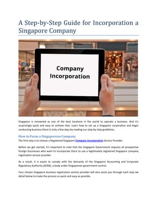 A Step-by-Step Guide for Incorporation a
Singapore Company
Singapore is renowned as one of the best locations in the world to operate a business. And it's
surprisingly quick and easy to achieve that. Learn how to set up a Singapore corporation and begin
conducting business there in only a few days by reading our step-by-step guidelines.
How to Form a Singaporean Company
The first step is to choose a Registered Singapore Company Incorporation Service Provider.
Before we get started, it's important to note that the Singapore Government requires all prospective
foreign businesses who want to incorporate there to use a legitimately registered Singapore company
registration service provider.
As a result, it is easier to comply with the demands of the Singapore Accounting and Corporate
Regulatory Authority (ACRA), a body under Singaporean government control.
Your chosen Singapore business registration service provider will also assist you through each step we
detail below to make the process as quick and easy as possible.
 