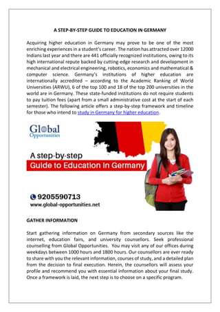 A STEP-BY-STEP GUIDE TO EDUCATION IN GERMANY
Acquiring higher education in Germany may prove to be one of the most
enriching experiences in a student’s career. The nation has attracted over 12000
Indians last year and there are 441 officially recognized institutions, owing to its
high international repute backed by cutting-edge research and development in
mechanical and electrical engineering, robotics, economics and mathematical &
computer science. Germany’s institutions of higher education are
internationally accredited – according to the Academic Ranking of World
Universities (ARWU), 6 of the top 100 and 18 of the top 200 universities in the
world are in Germany. These state-funded institutions do not require students
to pay tuition fees (apart from a small administrative cost at the start of each
semester). The following article offers a step-by-step framework and timeline
for those who intend to study in Germany for higher education.
GATHER INFORMATION
Start gathering information on Germany from secondary sources like the
internet, education fairs, and university counsellors. Seek professional
counselling from Global Opportunities. You may visit any of our offices during
weekdays between 1000 hours and 1800 hours. Our counsellors are ever ready
to share with you the relevant information, courses of study, and a detailed plan
from the decision to final execution. Herein, the counsellors will assess your
profile and recommend you with essential information about your final study.
Once a framework is laid, the next step is to choose on a specific program.
 
