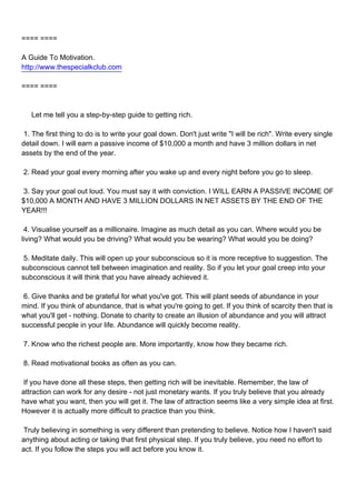 ==== ====

A Guide To Motivation.
http://www.thespecialkclub.com

==== ====



Let me tell you a step-by-step guide to getting rich.

1. The first thing to do is to write your goal down. Don't just write "I will be rich". Write every single
detail down. I will earn a passive income of $10,000 a month and have 3 million dollars in net
assets by the end of the year.

2. Read your goal every morning after you wake up and every night before you go to sleep.

3. Say your goal out loud. You must say it with conviction. I WILL EARN A PASSIVE INCOME OF
$10,000 A MONTH AND HAVE 3 MILLION DOLLARS IN NET ASSETS BY THE END OF THE
YEAR!!!

4. Visualise yourself as a millionaire. Imagine as much detail as you can. Where would you be
living? What would you be driving? What would you be wearing? What would you be doing?

5. Meditate daily. This will open up your subconscious so it is more receptive to suggestion. The
subconscious cannot tell between imagination and reality. So if you let your goal creep into your
subconscious it will think that you have already achieved it.

6. Give thanks and be grateful for what you've got. This will plant seeds of abundance in your
mind. If you think of abundance, that is what you're going to get. If you think of scarcity then that is
what you'll get - nothing. Donate to charity to create an illusion of abundance and you will attract
successful people in your life. Abundance will quickly become reality.

7. Know who the richest people are. More importantly, know how they became rich.

8. Read motivational books as often as you can.

If you have done all these steps, then getting rich will be inevitable. Remember, the law of
attraction can work for any desire - not just monetary wants. If you truly believe that you already
have what you want, then you will get it. The law of attraction seems like a very simple idea at first.
However it is actually more difficult to practice than you think.

Truly believing in something is very different than pretending to believe. Notice how I haven't said
anything about acting or taking that first physical step. If you truly believe, you need no effort to
act. If you follow the steps you will act before you know it.
 
