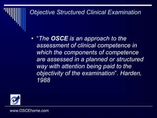 Objective Structured Clinical ExaminationOSCE is a form of performance-based testing used to measure candidates’ clinical competency.  