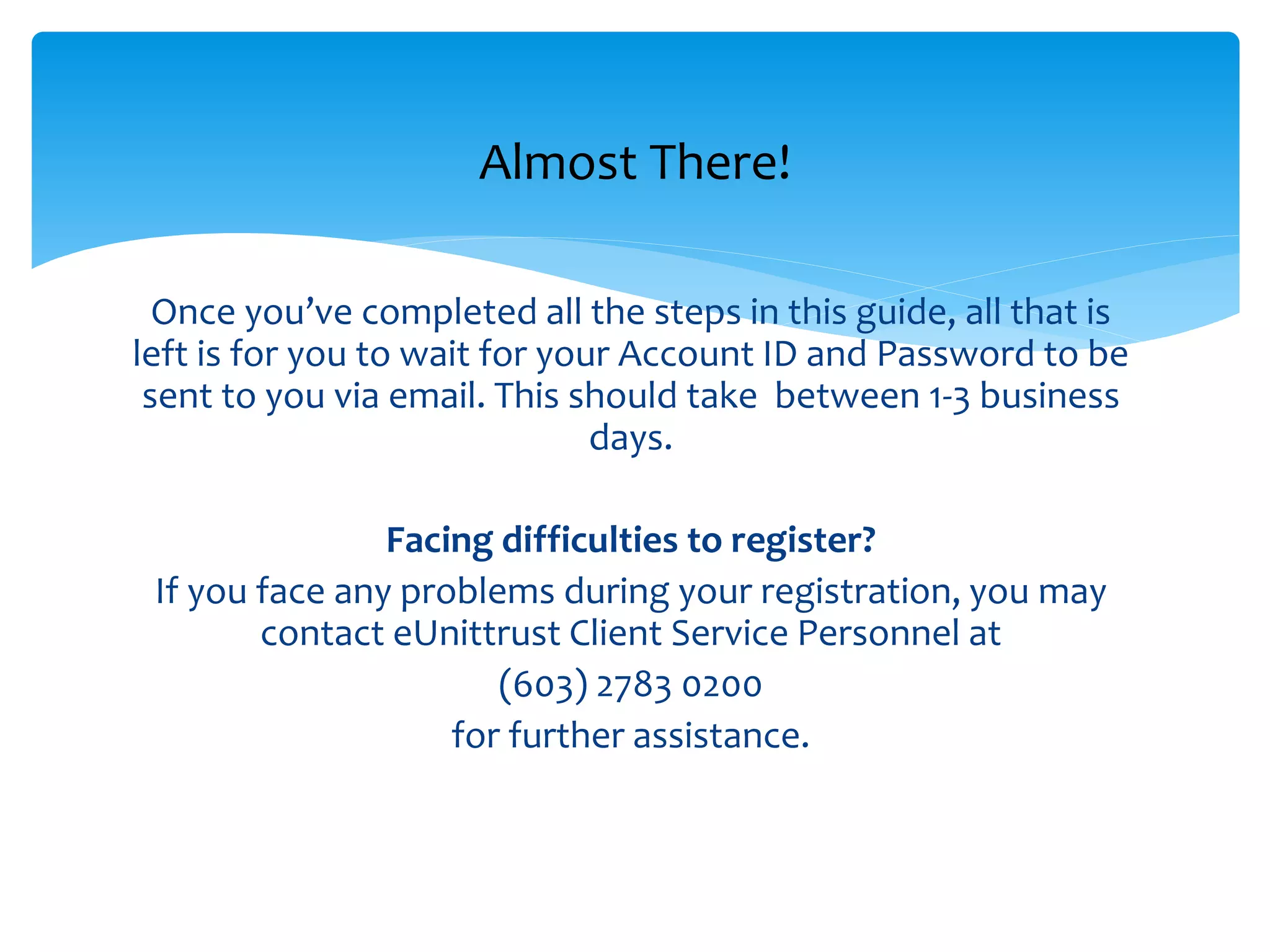 Once you’ve completed all the registration, all that is left is
for you to wait for your Account ID and Password to be sent
to you via email. This should take between 1-3 business days.
Facing difficulties to register?
If you face any problems during your registration, you may
contact eUnittrust Client Service Personnel at
(603) 2783 0200
for further assistance.
Almost There!
 
