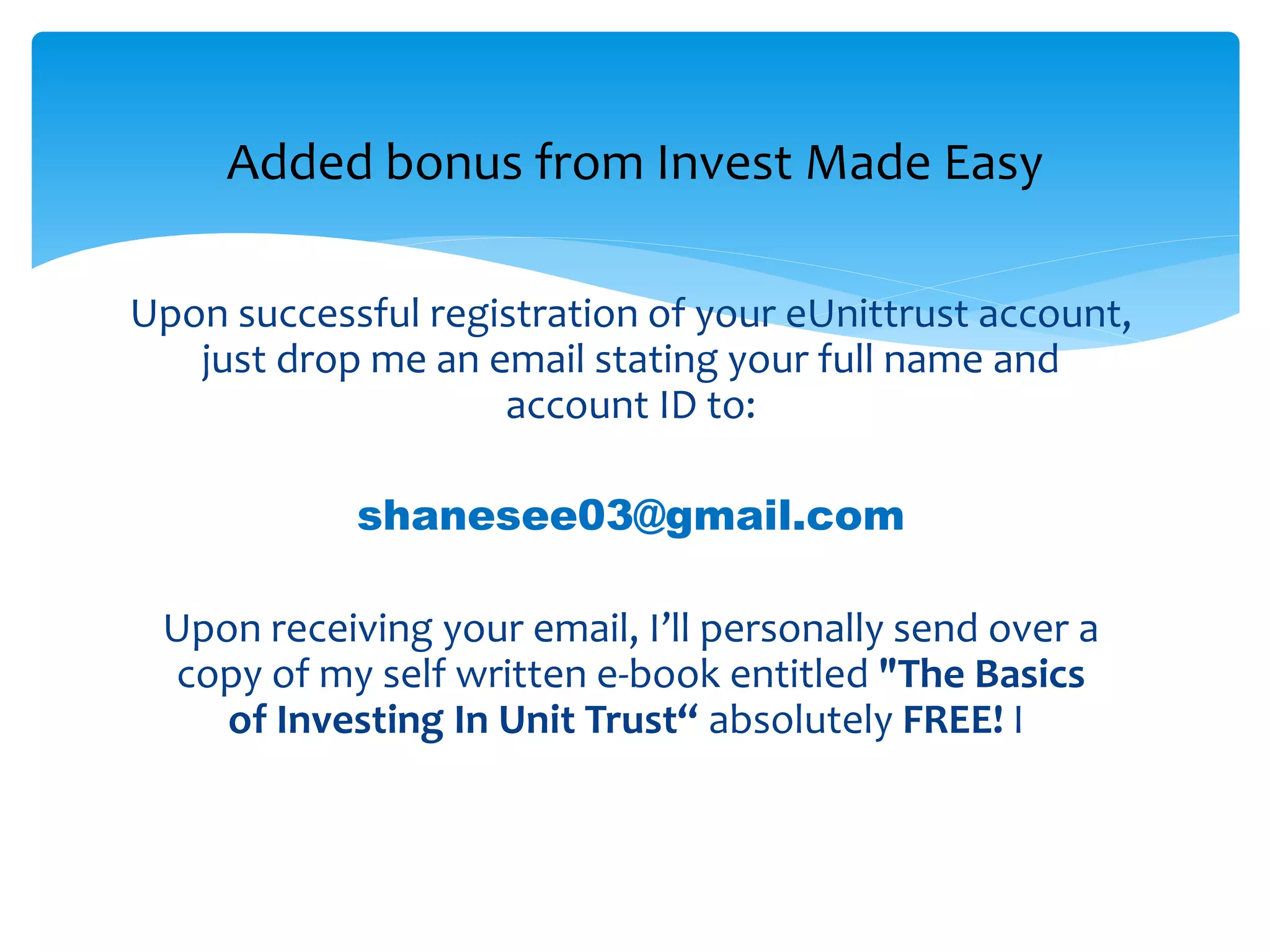 Upon successful registration of your eUnittrust account, just
send me an email at:
shanesee03@gmail.com
Do state your full name and eUnittrust account ID in the
email.
Once I’ve received your email and verified your account
opening with eUnittrust, I’ll immediately sent over a copy
of my self written e-book entitled "The Basics of Investing In
Unit Trust“ absolutely FREE!
Added bonus from Invest Made Easy
 