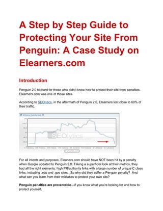 A Step by Step Guide to
Protecting Your Site From
Penguin: A Case Study on
Elearners.com
Introduction
Penguin 2.0 hit hard for those who didn’t know how to protect their site from penalties.
Elearners.com was one of those sites.
According to SEOlytics, in the aftermath of Penguin 2.0, Elearners lost close to 60% of
their traffic.
For all intents and purposes, Eleaners.com should have NOT been hit by a penalty
when Google updated to Penguin 2.0. Taking a superficial look at their metrics, they
had all the right elements: high PR/authority links with a large number of unique C class
links, including .edu and .gov sites. So why did they suffer a Penguin penalty? And
what can you learn from their mistakes to protect your own site?
Penguin penalties are preventable—if you know what you’re looking for and how to
protect yourself.
 
