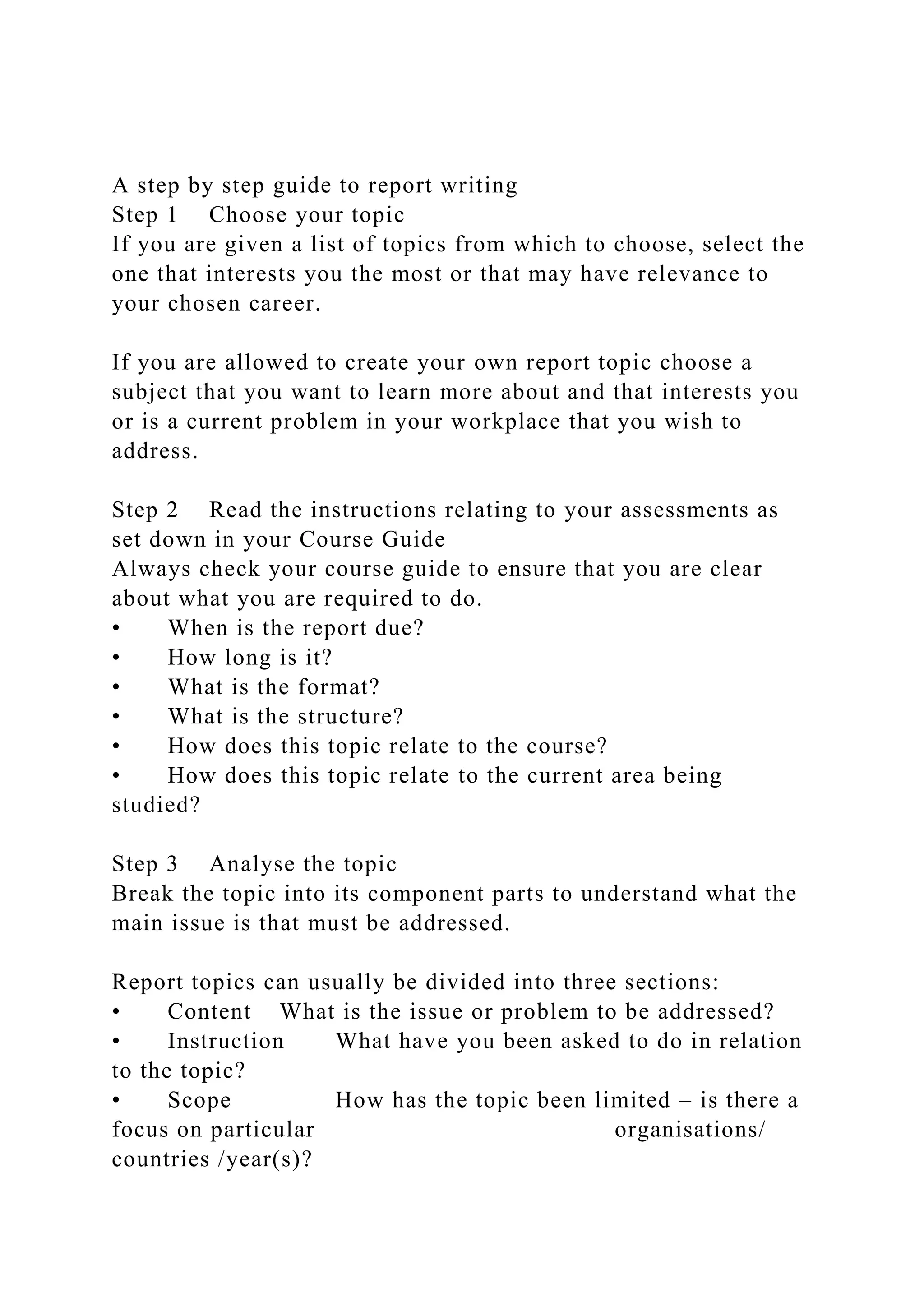 A step by step guide to report writing
Step 1 Choose your topic
If you are given a list of topics from which to choose, select the
one that interests you the most or that may have relevance to
your chosen career.
If you are allowed to create your own report topic choose a
subject that you want to learn more about and that interests you
or is a current problem in your workplace that you wish to
address.
Step 2 Read the instructions relating to your assessments as
set down in your Course Guide
Always check your course guide to ensure that you are clear
about what you are required to do.
• When is the report due?
• How long is it?
• What is the format?
• What is the structure?
• How does this topic relate to the course?
• How does this topic relate to the current area being
studied?
Step 3 Analyse the topic
Break the topic into its component parts to understand what the
main issue is that must be addressed.
Report topics can usually be divided into three sections:
• Content What is the issue or problem to be addressed?
• Instruction What have you been asked to do in relation
to the topic?
• Scope How has the topic been limited – is there a
focus on particular organisations/
countries /year(s)?
 