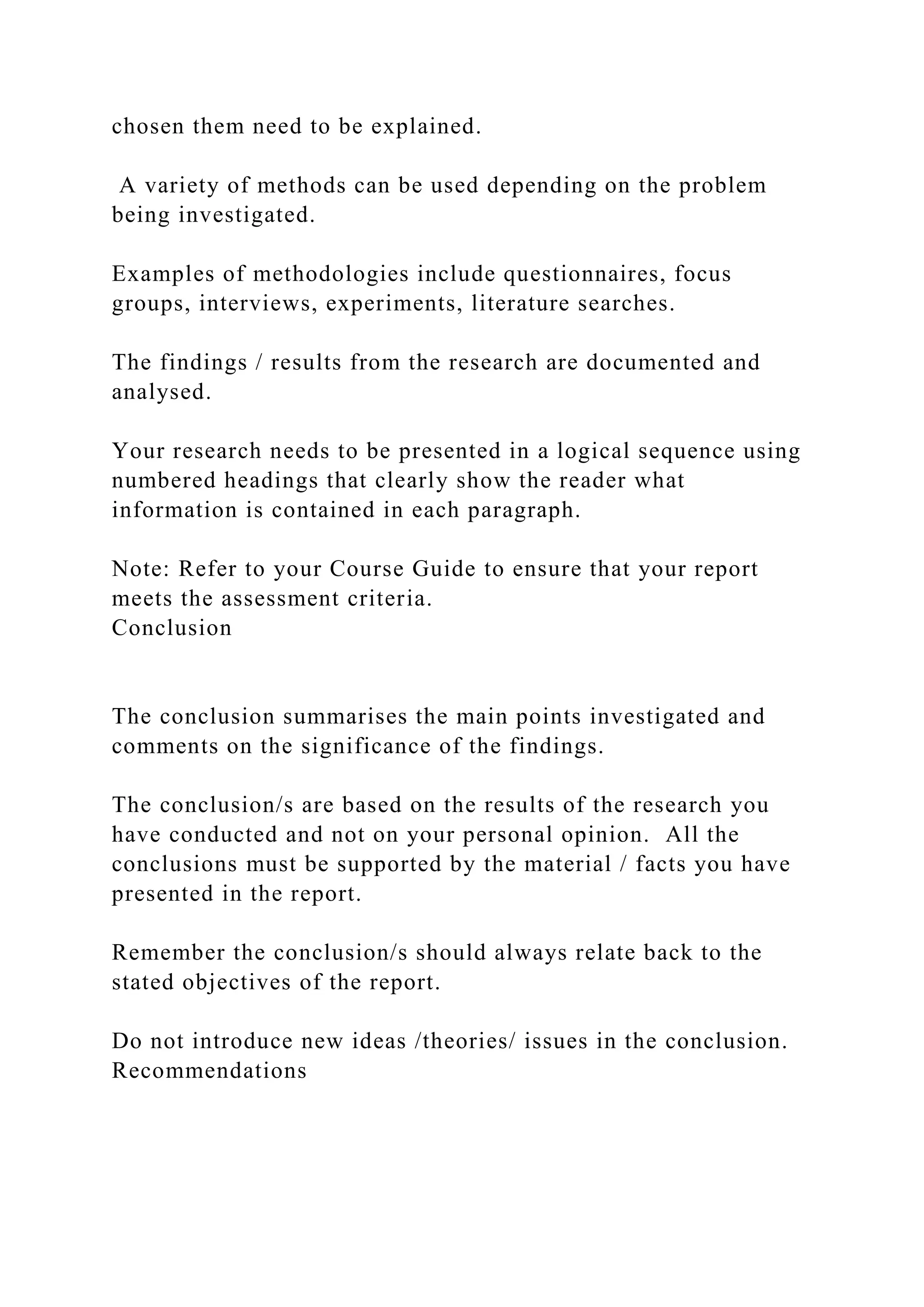 chosen them need to be explained.
A variety of methods can be used depending on the problem
being investigated.
Examples of methodologies include questionnaires, focus
groups, interviews, experiments, literature searches.
The findings / results from the research are documented and
analysed.
Your research needs to be presented in a logical sequence using
numbered headings that clearly show the reader what
information is contained in each paragraph.
Note: Refer to your Course Guide to ensure that your report
meets the assessment criteria.
Conclusion
The conclusion summarises the main points investigated and
comments on the significance of the findings.
The conclusion/s are based on the results of the research you
have conducted and not on your personal opinion. All the
conclusions must be supported by the material / facts you have
presented in the report.
Remember the conclusion/s should always relate back to the
stated objectives of the report.
Do not introduce new ideas /theories/ issues in the conclusion.
Recommendations
 