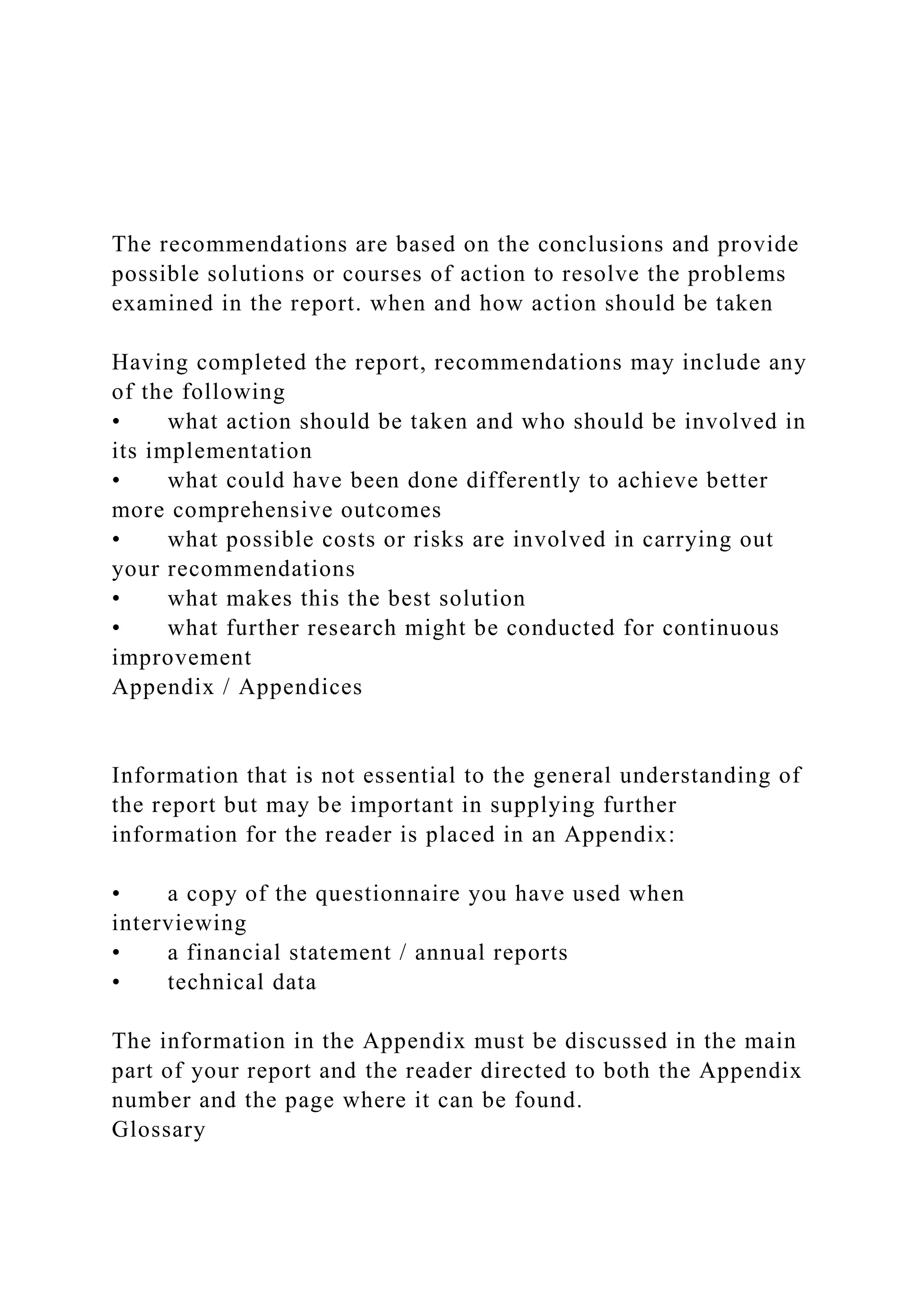 The recommendations are based on the conclusions and provide
possible solutions or courses of action to resolve the problems
examined in the report. when and how action should be taken
Having completed the report, recommendations may include any
of the following
• what action should be taken and who should be involved in
its implementation
• what could have been done differently to achieve better
more comprehensive outcomes
• what possible costs or risks are involved in carrying out
your recommendations
• what makes this the best solution
• what further research might be conducted for continuous
improvement
Appendix / Appendices
Information that is not essential to the general understanding of
the report but may be important in supplying further
information for the reader is placed in an Appendix:
• a copy of the questionnaire you have used when
interviewing
• a financial statement / annual reports
• technical data
The information in the Appendix must be discussed in the main
part of your report and the reader directed to both the Appendix
number and the page where it can be found.
Glossary
 