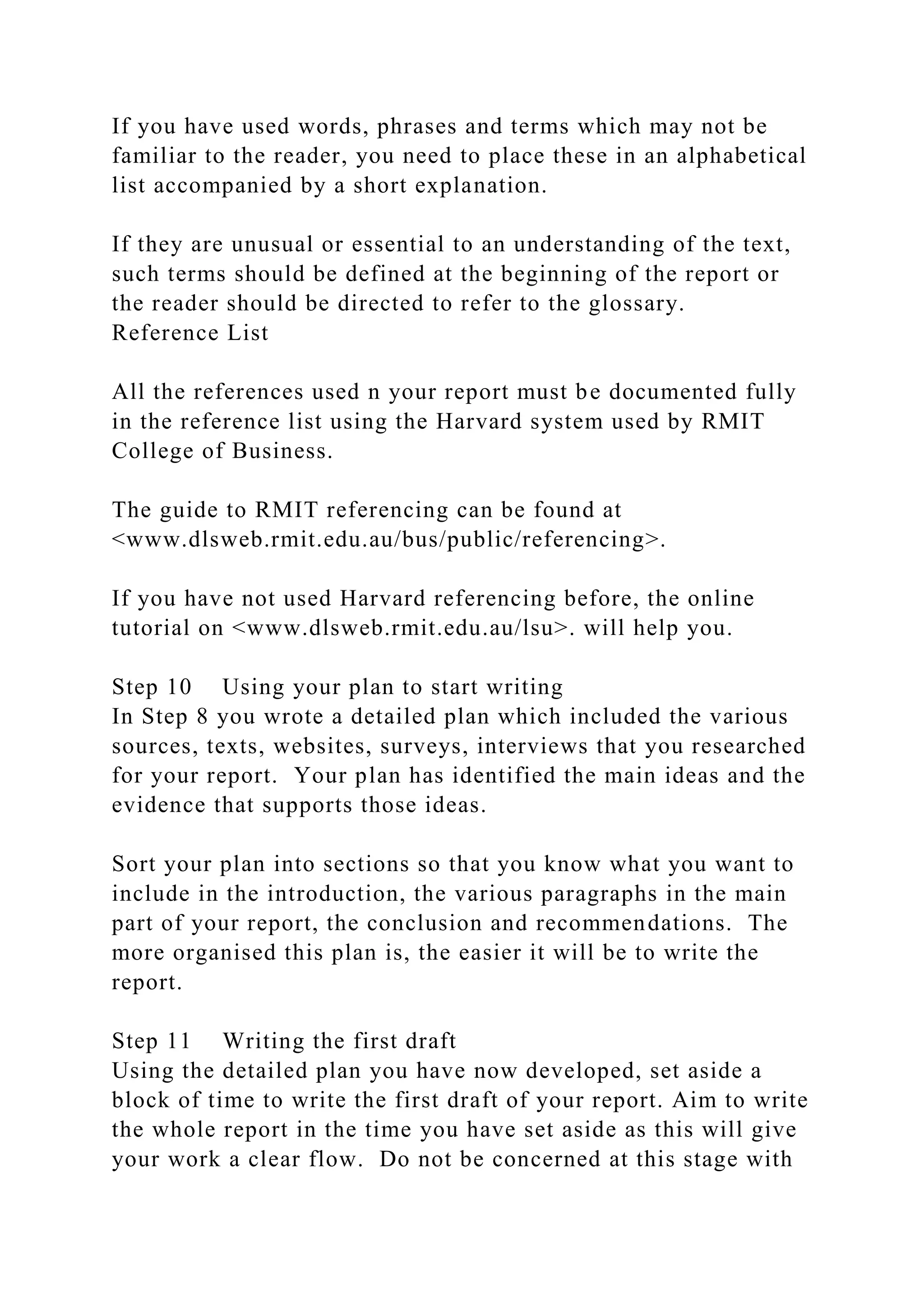 If you have used words, phrases and terms which may not be
familiar to the reader, you need to place these in an alphabetical
list accompanied by a short explanation.
If they are unusual or essential to an understanding of the text,
such terms should be defined at the beginning of the report or
the reader should be directed to refer to the glossary.
Reference List
All the references used n your report must be documented fully
in the reference list using the Harvard system used by RMIT
College of Business.
The guide to RMIT referencing can be found at
<www.dlsweb.rmit.edu.au/bus/public/referencing>.
If you have not used Harvard referencing before, the online
tutorial on <www.dlsweb.rmit.edu.au/lsu>. will help you.
Step 10 Using your plan to start writing
In Step 8 you wrote a detailed plan which included the various
sources, texts, websites, surveys, interviews that you researched
for your report. Your plan has identified the main ideas and the
evidence that supports those ideas.
Sort your plan into sections so that you know what you want to
include in the introduction, the various paragraphs in the main
part of your report, the conclusion and recommendations. The
more organised this plan is, the easier it will be to write the
report.
Step 11 Writing the first draft
Using the detailed plan you have now developed, set aside a
block of time to write the first draft of your report. Aim to write
the whole report in the time you have set aside as this will give
your work a clear flow. Do not be concerned at this stage with
 