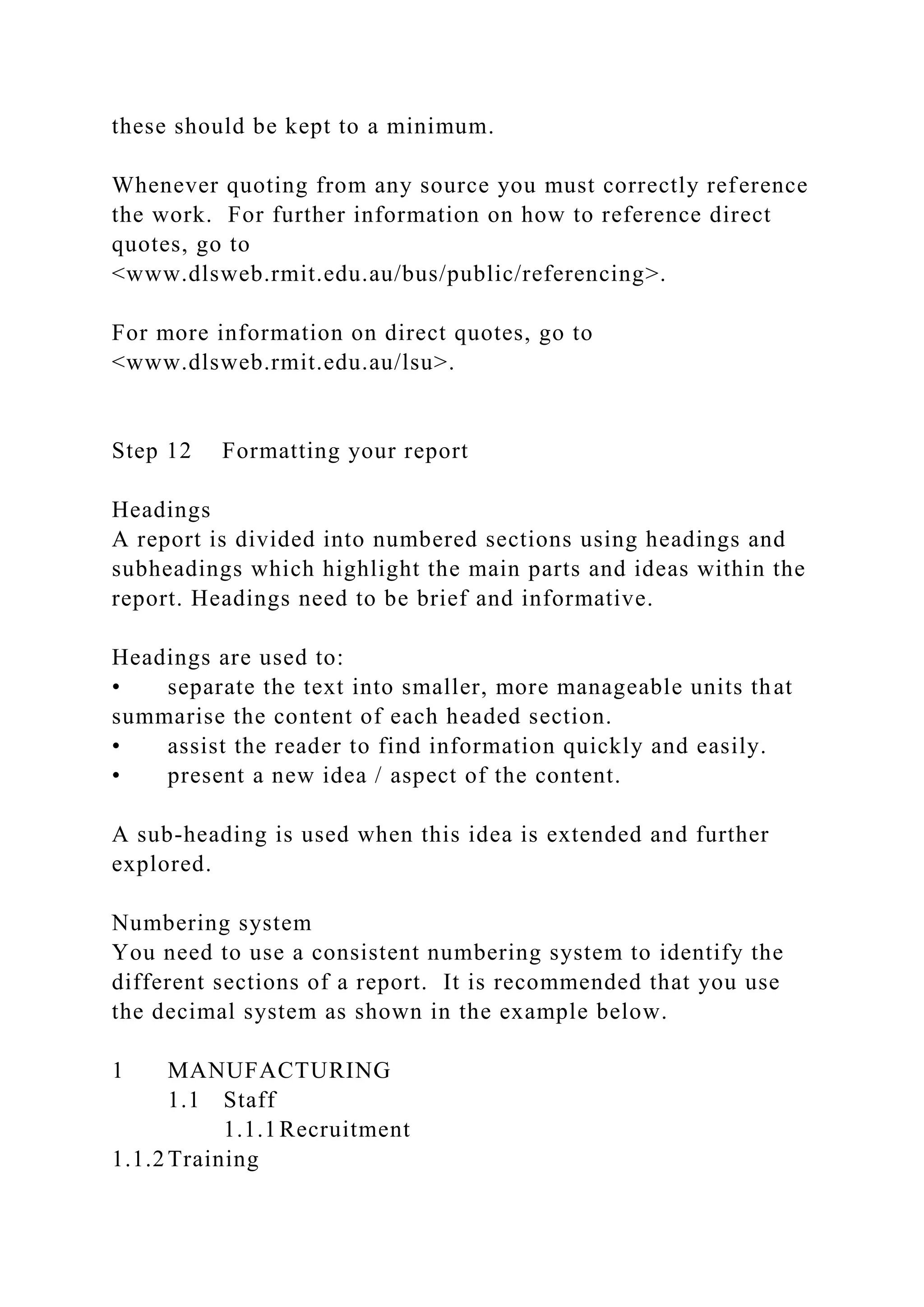 these should be kept to a minimum.
Whenever quoting from any source you must correctly reference
the work. For further information on how to reference direct
quotes, go to
<www.dlsweb.rmit.edu.au/bus/public/referencing>.
For more information on direct quotes, go to
<www.dlsweb.rmit.edu.au/lsu>.
Step 12 Formatting your report
Headings
A report is divided into numbered sections using headings and
subheadings which highlight the main parts and ideas within the
report. Headings need to be brief and informative.
Headings are used to:
• separate the text into smaller, more manageable units that
summarise the content of each headed section.
• assist the reader to find information quickly and easily.
• present a new idea / aspect of the content.
A sub-heading is used when this idea is extended and further
explored.
Numbering system
You need to use a consistent numbering system to identify the
different sections of a report. It is recommended that you use
the decimal system as shown in the example below.
1 MANUFACTURING
1.1 Staff
1.1.1Recruitment
1.1.2Training
 