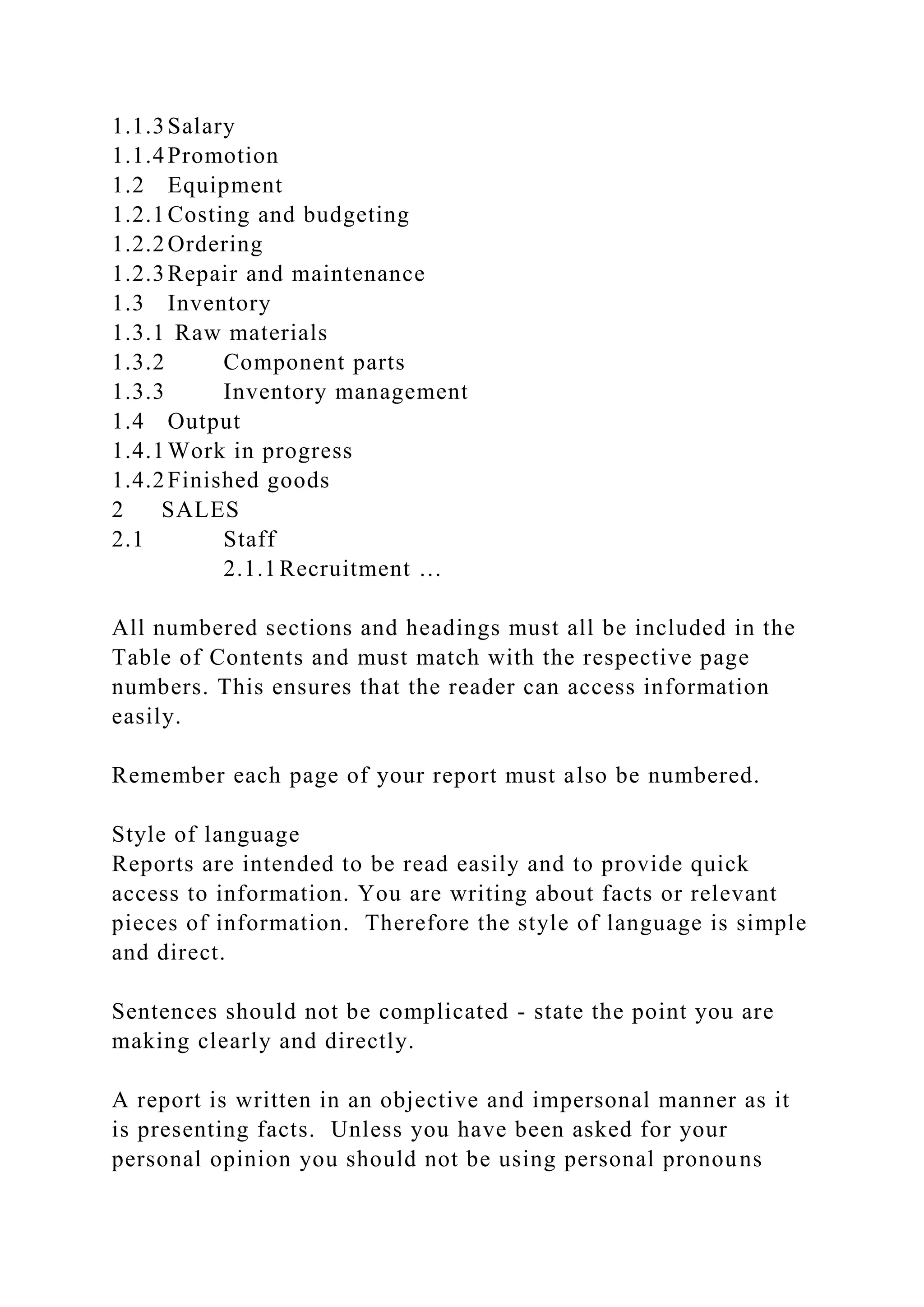 1.1.3Salary
1.1.4Promotion
1.2 Equipment
1.2.1Costing and budgeting
1.2.2Ordering
1.2.3Repair and maintenance
1.3 Inventory
1.3.1 Raw materials
1.3.2 Component parts
1.3.3 Inventory management
1.4 Output
1.4.1Work in progress
1.4.2Finished goods
2 SALES
2.1 Staff
2.1.1Recruitment …
All numbered sections and headings must all be included in the
Table of Contents and must match with the respective page
numbers. This ensures that the reader can access information
easily.
Remember each page of your report must also be numbered.
Style of language
Reports are intended to be read easily and to provide quick
access to information. You are writing about facts or relevant
pieces of information. Therefore the style of language is simple
and direct.
Sentences should not be complicated - state the point you are
making clearly and directly.
A report is written in an objective and impersonal manner as it
is presenting facts. Unless you have been asked for your
personal opinion you should not be using personal pronouns
 