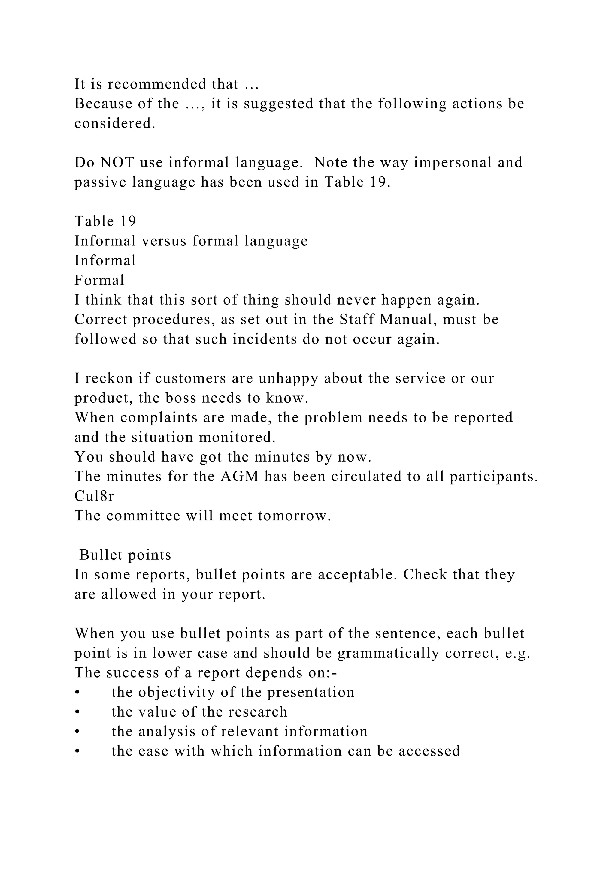 It is recommended that …
Because of the …, it is suggested that the following actions be
considered.
Do NOT use informal language. Note the way impersonal and
passive language has been used in Table 19.
Table 19
Informal versus formal language
Informal
Formal
I think that this sort of thing should never happen again.
Correct procedures, as set out in the Staff Manual, must be
followed so that such incidents do not occur again.
I reckon if customers are unhappy about the service or our
product, the boss needs to know.
When complaints are made, the problem needs to be reported
and the situation monitored.
You should have got the minutes by now.
The minutes for the AGM has been circulated to all participants.
Cul8r
The committee will meet tomorrow.
Bullet points
In some reports, bullet points are acceptable. Check that they
are allowed in your report.
When you use bullet points as part of the sentence, each bullet
point is in lower case and should be grammatically correct, e.g.
The success of a report depends on:-
• the objectivity of the presentation
• the value of the research
• the analysis of relevant information
• the ease with which information can be accessed
 