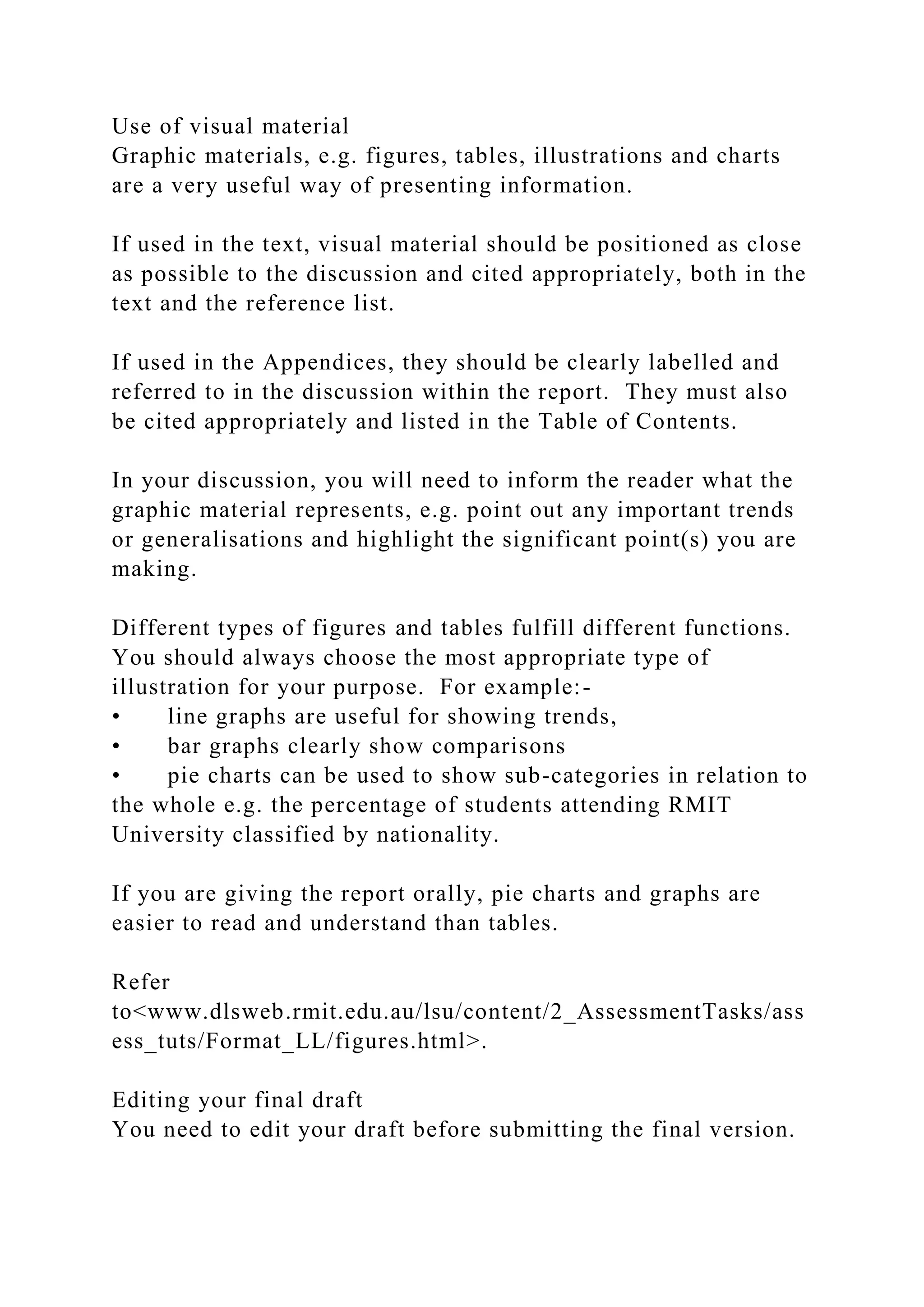 Use of visual material
Graphic materials, e.g. figures, tables, illustrations and charts
are a very useful way of presenting information.
If used in the text, visual material should be positioned as close
as possible to the discussion and cited appropriately, both in the
text and the reference list.
If used in the Appendices, they should be clearly labelled and
referred to in the discussion within the report. They must also
be cited appropriately and listed in the Table of Contents.
In your discussion, you will need to inform the reader what the
graphic material represents, e.g. point out any important trends
or generalisations and highlight the significant point(s) you are
making.
Different types of figures and tables fulfill different functions.
You should always choose the most appropriate type of
illustration for your purpose. For example:-
• line graphs are useful for showing trends,
• bar graphs clearly show comparisons
• pie charts can be used to show sub-categories in relation to
the whole e.g. the percentage of students attending RMIT
University classified by nationality.
If you are giving the report orally, pie charts and graphs are
easier to read and understand than tables.
Refer
to<www.dlsweb.rmit.edu.au/lsu/content/2_AssessmentTasks/ass
ess_tuts/Format_LL/figures.html>.
Editing your final draft
You need to edit your draft before submitting the final version.
 