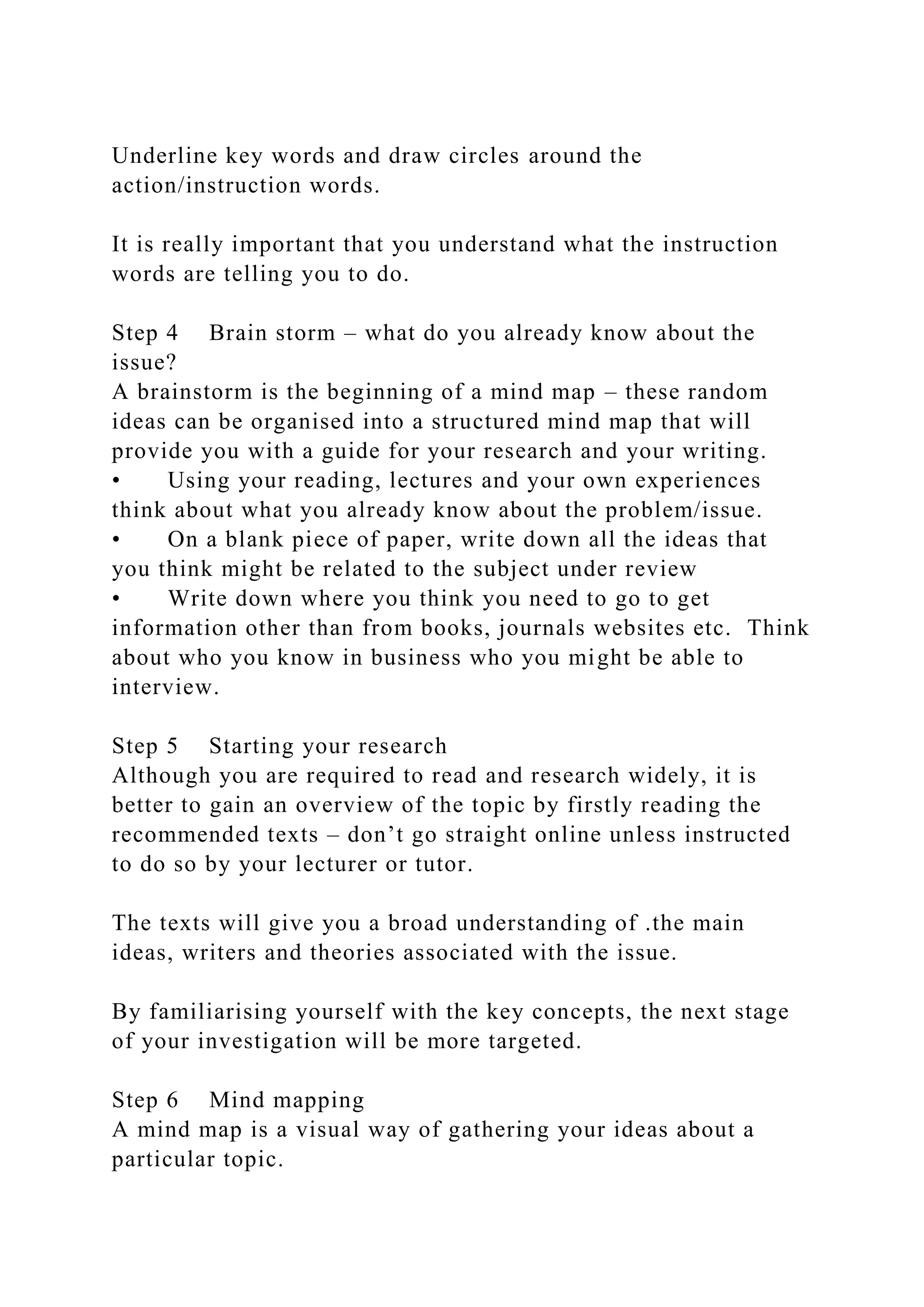 Underline key words and draw circles around the
action/instruction words.
It is really important that you understand what the instruction
words are telling you to do.
Step 4 Brain storm – what do you already know about the
issue?
A brainstorm is the beginning of a mind map – these random
ideas can be organised into a structured mind map that will
provide you with a guide for your research and your writing.
• Using your reading, lectures and your own experiences
think about what you already know about the problem/issue.
• On a blank piece of paper, write down all the ideas that
you think might be related to the subject under review
• Write down where you think you need to go to get
information other than from books, journals websites etc. Think
about who you know in business who you might be able to
interview.
Step 5 Starting your research
Although you are required to read and research widely, it is
better to gain an overview of the topic by firstly reading the
recommended texts – don’t go straight online unless instructed
to do so by your lecturer or tutor.
The texts will give you a broad understanding of .the main
ideas, writers and theories associated with the issue.
By familiarising yourself with the key concepts, the next stage
of your investigation will be more targeted.
Step 6 Mind mapping
A mind map is a visual way of gathering your ideas about a
particular topic.
 