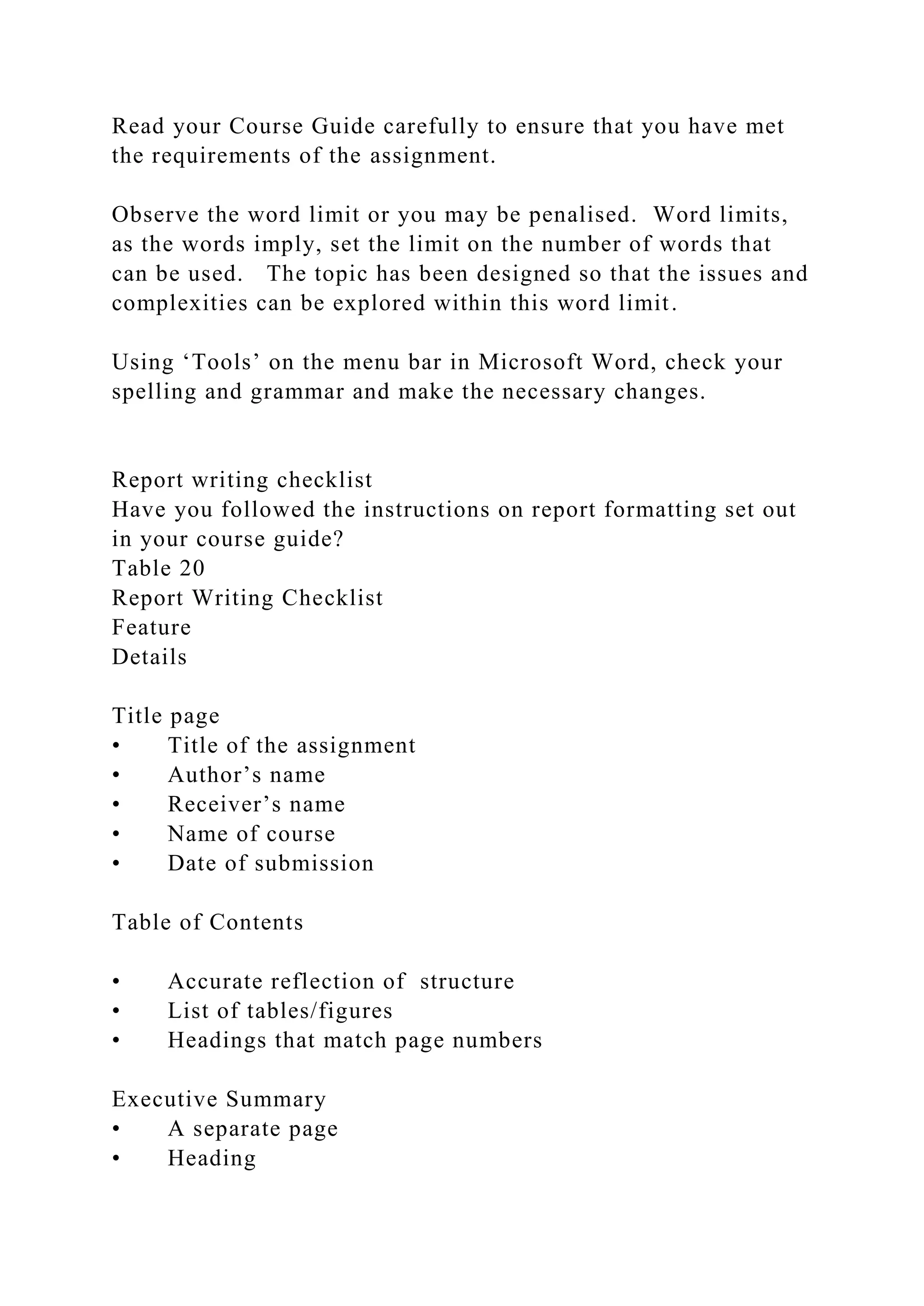 Read your Course Guide carefully to ensure that you have met
the requirements of the assignment.
Observe the word limit or you may be penalised. Word limits,
as the words imply, set the limit on the number of words that
can be used. The topic has been designed so that the issues and
complexities can be explored within this word limit.
Using ‘Tools’ on the menu bar in Microsoft Word, check your
spelling and grammar and make the necessary changes.
Report writing checklist
Have you followed the instructions on report formatting set out
in your course guide?
Table 20
Report Writing Checklist
Feature
Details
Title page
• Title of the assignment
• Author’s name
• Receiver’s name
• Name of course
• Date of submission
Table of Contents
• Accurate reflection of structure
• List of tables/figures
• Headings that match page numbers
Executive Summary
• A separate page
• Heading
 