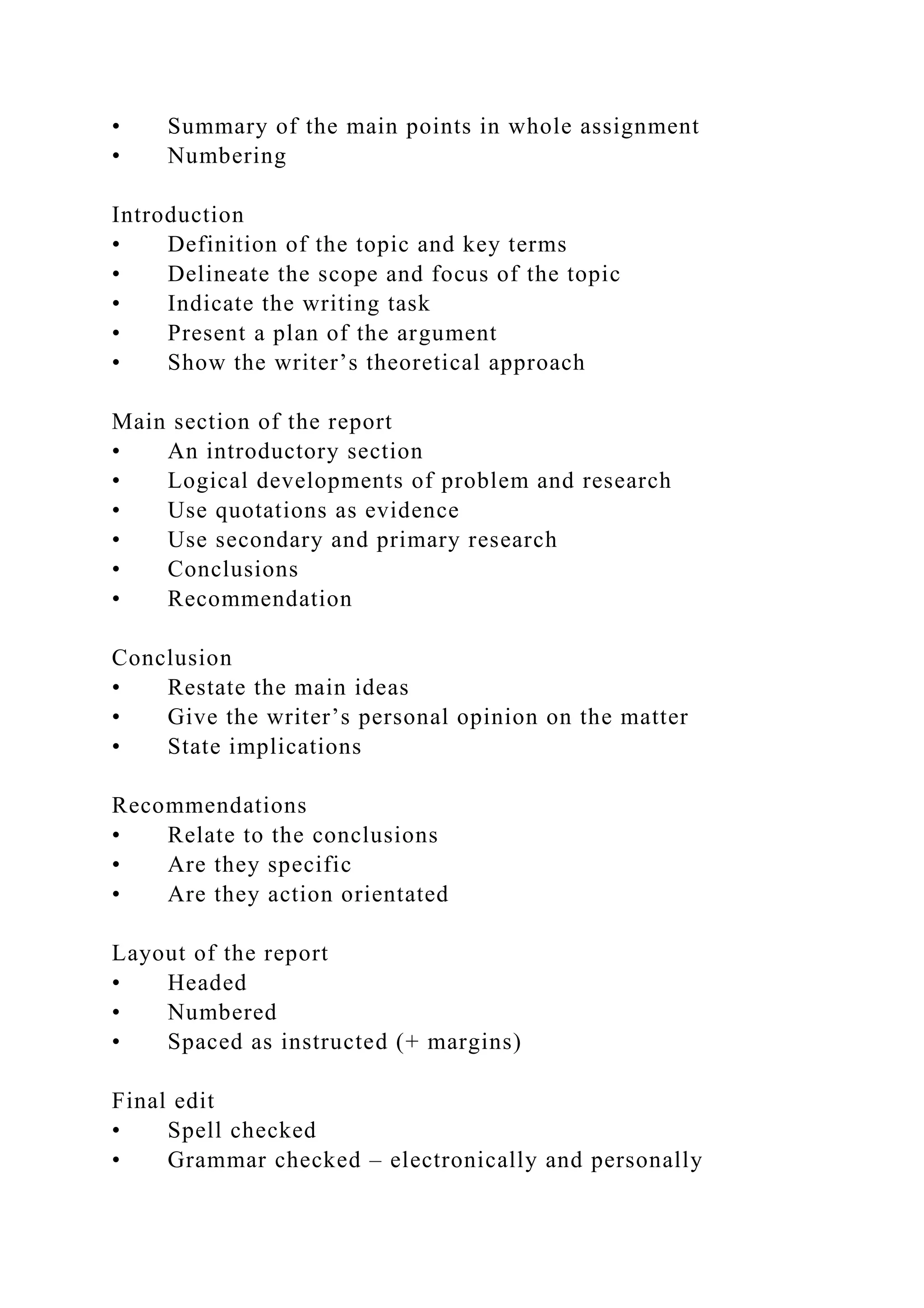 • Summary of the main points in whole assignment
• Numbering
Introduction
• Definition of the topic and key terms
• Delineate the scope and focus of the topic
• Indicate the writing task
• Present a plan of the argument
• Show the writer’s theoretical approach
Main section of the report
• An introductory section
• Logical developments of problem and research
• Use quotations as evidence
• Use secondary and primary research
• Conclusions
• Recommendation
Conclusion
• Restate the main ideas
• Give the writer’s personal opinion on the matter
• State implications
Recommendations
• Relate to the conclusions
• Are they specific
• Are they action orientated
Layout of the report
• Headed
• Numbered
• Spaced as instructed (+ margins)
Final edit
• Spell checked
• Grammar checked – electronically and personally
 