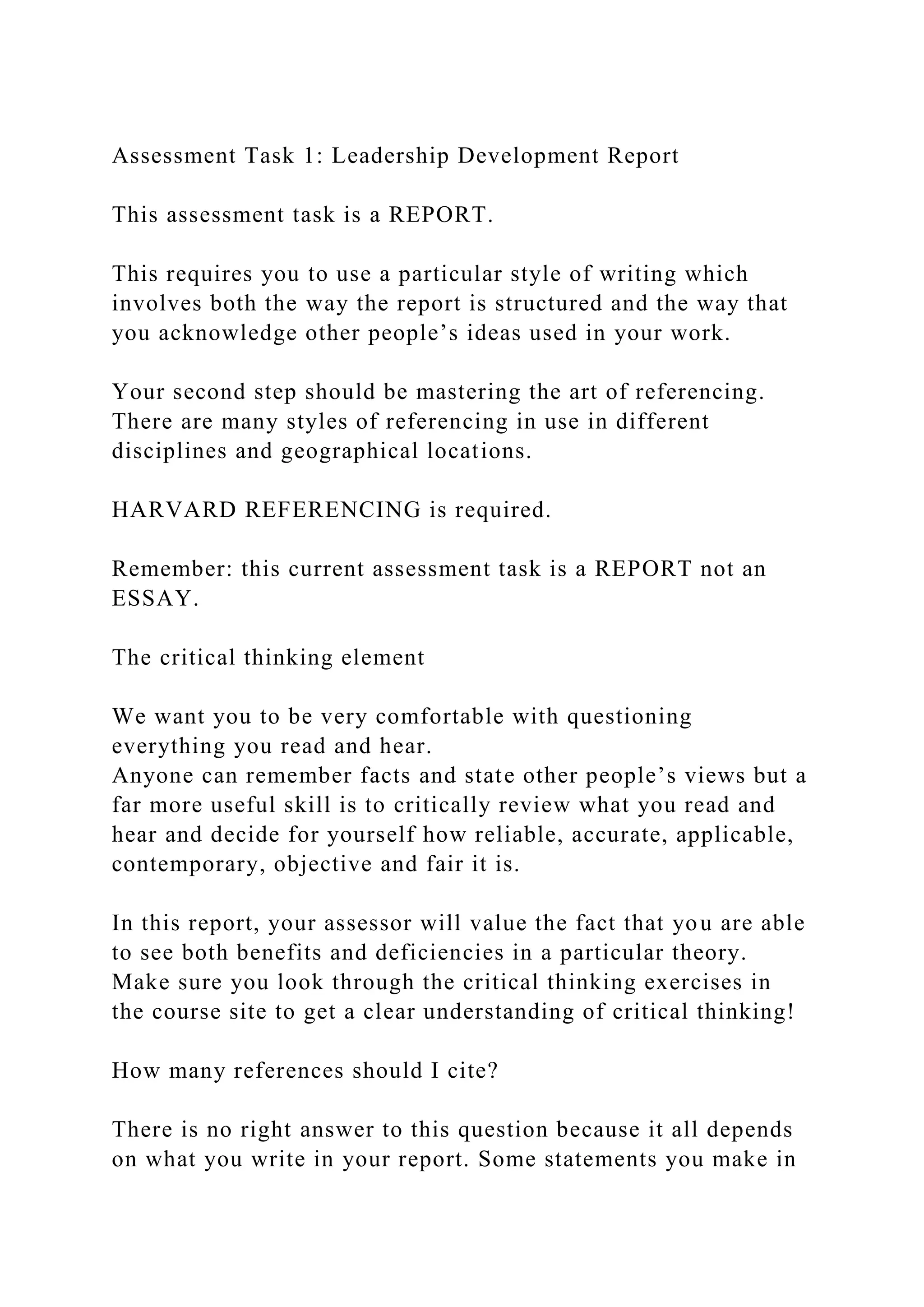 Assessment Task 1: Leadership Development Report
This assessment task is a REPORT.
This requires you to use a particular style of writing which
involves both the way the report is structured and the way that
you acknowledge other people’s ideas used in your work.
Your second step should be mastering the art of referencing.
There are many styles of referencing in use in different
disciplines and geographical locations.
HARVARD REFERENCING is required.
Remember: this current assessment task is a REPORT not an
ESSAY.
The critical thinking element
We want you to be very comfortable with questioning
everything you read and hear.
Anyone can remember facts and state other people’s views but a
far more useful skill is to critically review what you read and
hear and decide for yourself how reliable, accurate, applicable,
contemporary, objective and fair it is.
In this report, your assessor will value the fact that you are able
to see both benefits and deficiencies in a particular theory.
Make sure you look through the critical thinking exercises in
the course site to get a clear understanding of critical thinking!
How many references should I cite?
There is no right answer to this question because it all depends
on what you write in your report. Some statements you make in
 