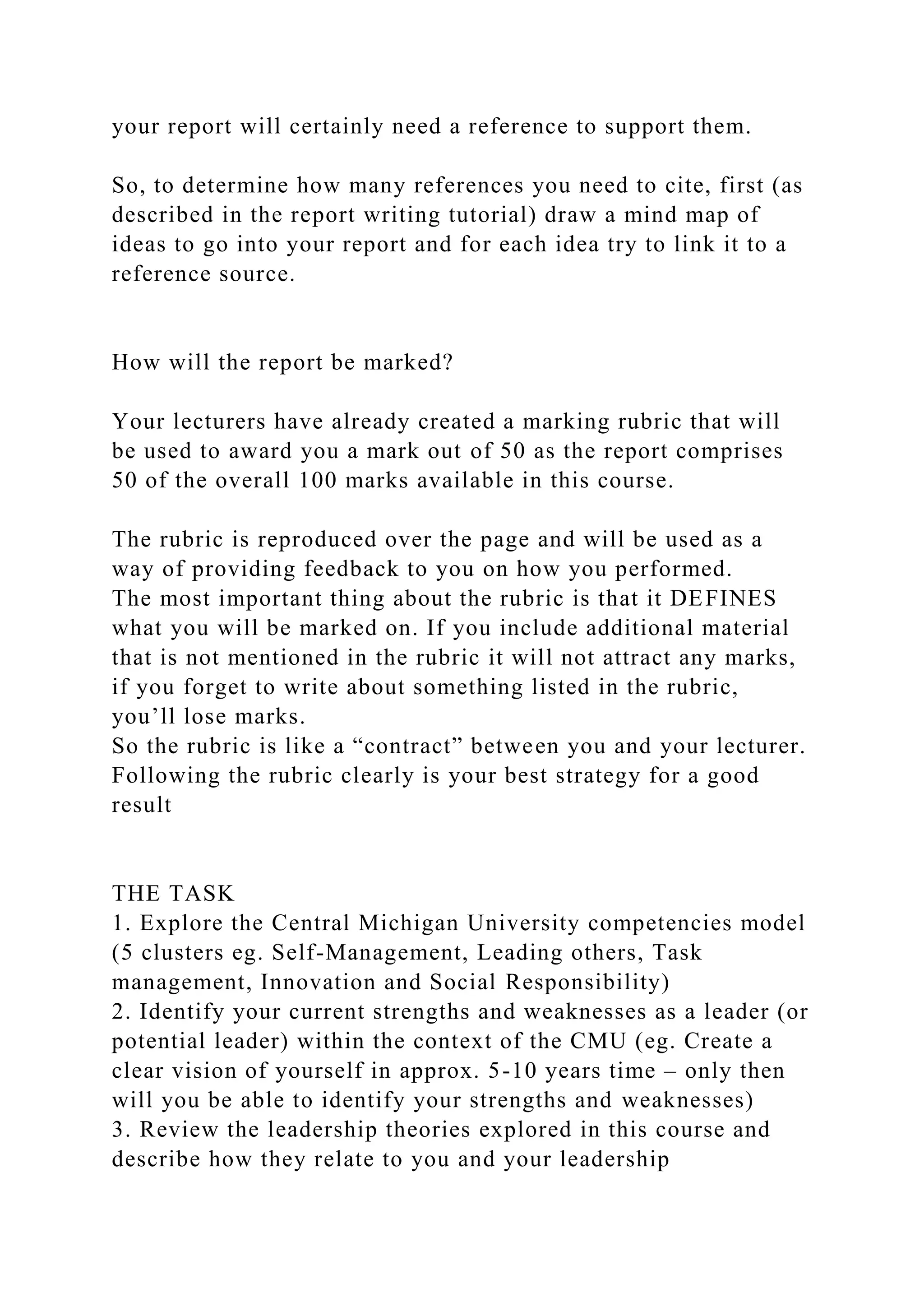 your report will certainly need a reference to support them.
So, to determine how many references you need to cite, first (as
described in the report writing tutorial) draw a mind map of
ideas to go into your report and for each idea try to link it to a
reference source.
How will the report be marked?
Your lecturers have already created a marking rubric that will
be used to award you a mark out of 50 as the report comprises
50 of the overall 100 marks available in this course.
The rubric is reproduced over the page and will be used as a
way of providing feedback to you on how you performed.
The most important thing about the rubric is that it DEFINES
what you will be marked on. If you include additional material
that is not mentioned in the rubric it will not attract any marks,
if you forget to write about something listed in the rubric,
you’ll lose marks.
So the rubric is like a “contract” between you and your lecturer.
Following the rubric clearly is your best strategy for a good
result
THE TASK
1. Explore the Central Michigan University competencies model
(5 clusters eg. Self-Management, Leading others, Task
management, Innovation and Social Responsibility)
2. Identify your current strengths and weaknesses as a leader (or
potential leader) within the context of the CMU (eg. Create a
clear vision of yourself in approx. 5-10 years time – only then
will you be able to identify your strengths and weaknesses)
3. Review the leadership theories explored in this course and
describe how they relate to you and your leadership
 