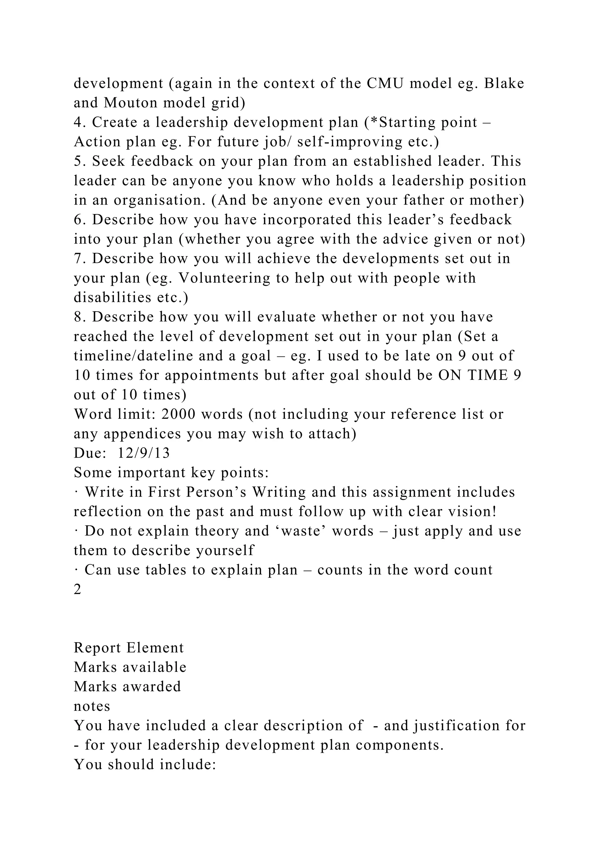 development (again in the context of the CMU model eg. Blake
and Mouton model grid)
4. Create a leadership development plan (*Starting point –
Action plan eg. For future job/ self-improving etc.)
5. Seek feedback on your plan from an established leader. This
leader can be anyone you know who holds a leadership position
in an organisation. (And be anyone even your father or mother)
6. Describe how you have incorporated this leader’s feedback
into your plan (whether you agree with the advice given or not)
7. Describe how you will achieve the developments set out in
your plan (eg. Volunteering to help out with people with
disabilities etc.)
8. Describe how you will evaluate whether or not you have
reached the level of development set out in your plan (Set a
timeline/dateline and a goal – eg. I used to be late on 9 out of
10 times for appointments but after goal should be ON TIME 9
out of 10 times)
Word limit: 2000 words (not including your reference list or
any appendices you may wish to attach)
Due: 12/9/13
Some important key points:
· Write in First Person’s Writing and this assignment includes
reflection on the past and must follow up with clear vision!
· Do not explain theory and ‘waste’ words – just apply and use
them to describe yourself
· Can use tables to explain plan – counts in the word count
2
Report Element
Marks available
Marks awarded
notes
You have included a clear description of - and justification for
- for your leadership development plan components.
You should include:
 