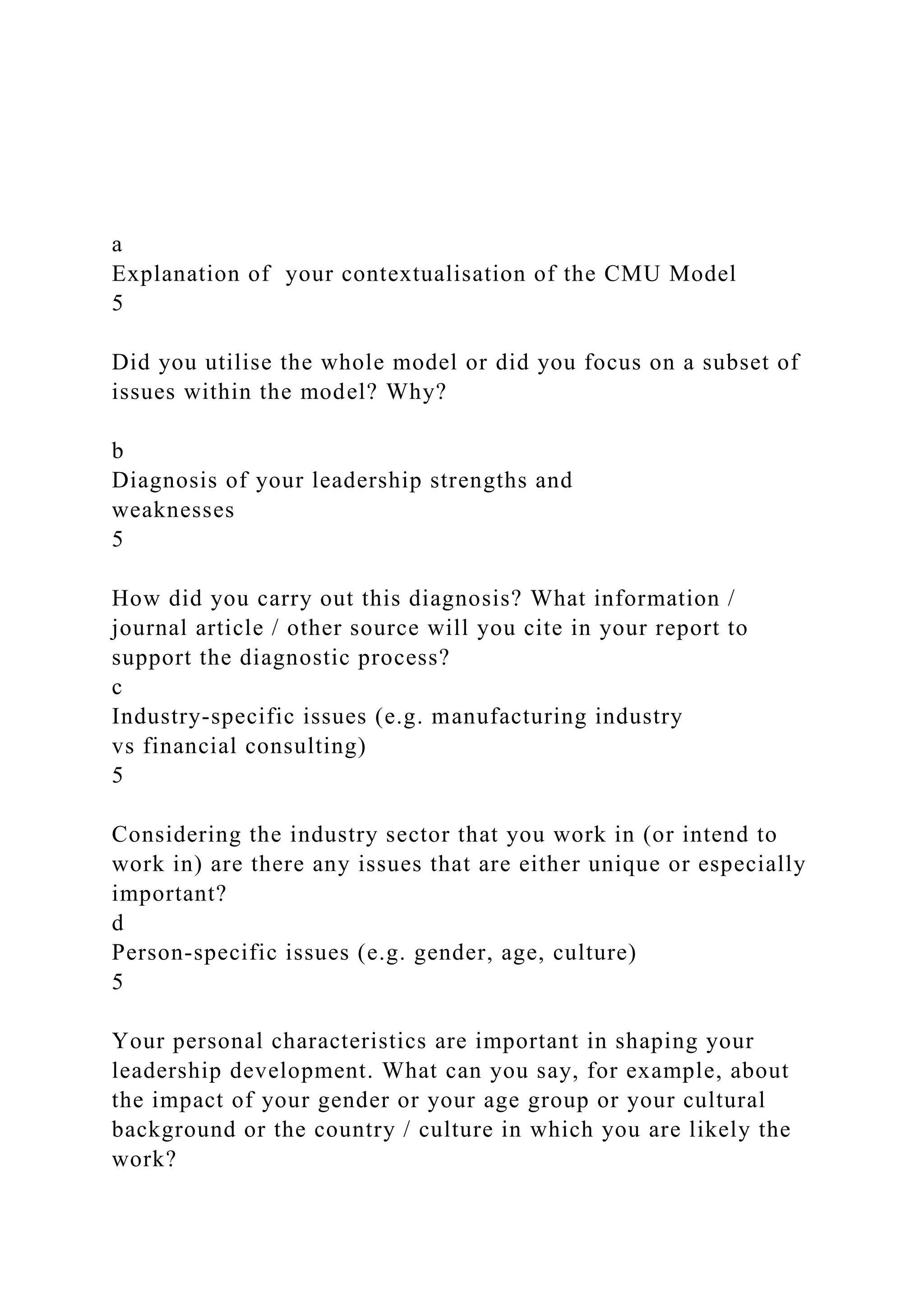 a
Explanation of your contextualisation of the CMU Model
5
Did you utilise the whole model or did you focus on a subset of
issues within the model? Why?
b
Diagnosis of your leadership strengths and
weaknesses
5
How did you carry out this diagnosis? What information /
journal article / other source will you cite in your report to
support the diagnostic process?
c
Industry-specific issues (e.g. manufacturing industry
vs financial consulting)
5
Considering the industry sector that you work in (or intend to
work in) are there any issues that are either unique or especially
important?
d
Person-specific issues (e.g. gender, age, culture)
5
Your personal characteristics are important in shaping your
leadership development. What can you say, for example, about
the impact of your gender or your age group or your cultural
background or the country / culture in which you are likely the
work?
 