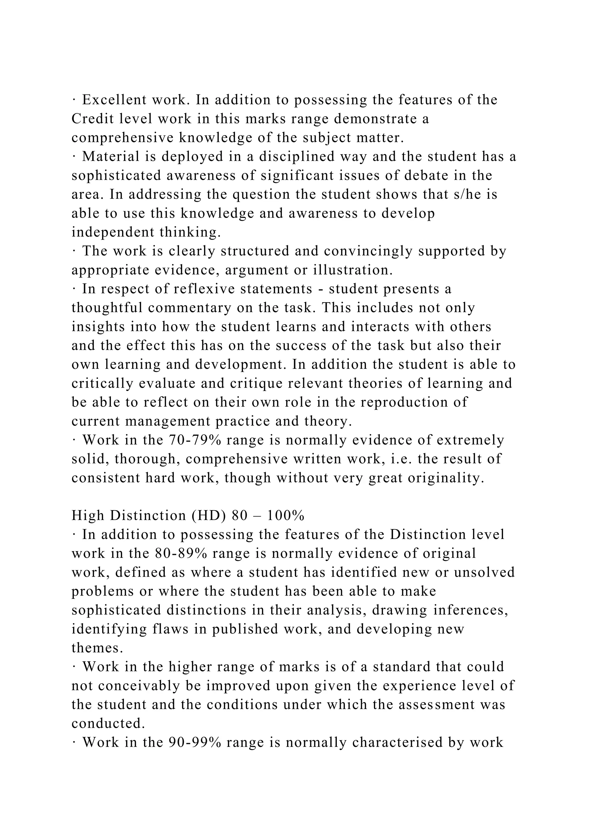 · Excellent work. In addition to possessing the features of the
Credit level work in this marks range demonstrate a
comprehensive knowledge of the subject matter.
· Material is deployed in a disciplined way and the student has a
sophisticated awareness of significant issues of debate in the
area. In addressing the question the student shows that s/he is
able to use this knowledge and awareness to develop
independent thinking.
· The work is clearly structured and convincingly supported by
appropriate evidence, argument or illustration.
· In respect of reflexive statements - student presents a
thoughtful commentary on the task. This includes not only
insights into how the student learns and interacts with others
and the effect this has on the success of the task but also their
own learning and development. In addition the student is able to
critically evaluate and critique relevant theories of learning and
be able to reflect on their own role in the reproduction of
current management practice and theory.
· Work in the 70-79% range is normally evidence of extremely
solid, thorough, comprehensive written work, i.e. the result of
consistent hard work, though without very great originality.
High Distinction (HD) 80 – 100%
· In addition to possessing the features of the Distinction level
work in the 80-89% range is normally evidence of original
work, defined as where a student has identified new or unsolved
problems or where the student has been able to make
sophisticated distinctions in their analysis, drawing inferences,
identifying flaws in published work, and developing new
themes.
· Work in the higher range of marks is of a standard that could
not conceivably be improved upon given the experience level of
the student and the conditions under which the assessment was
conducted.
· Work in the 90-99% range is normally characterised by work
 