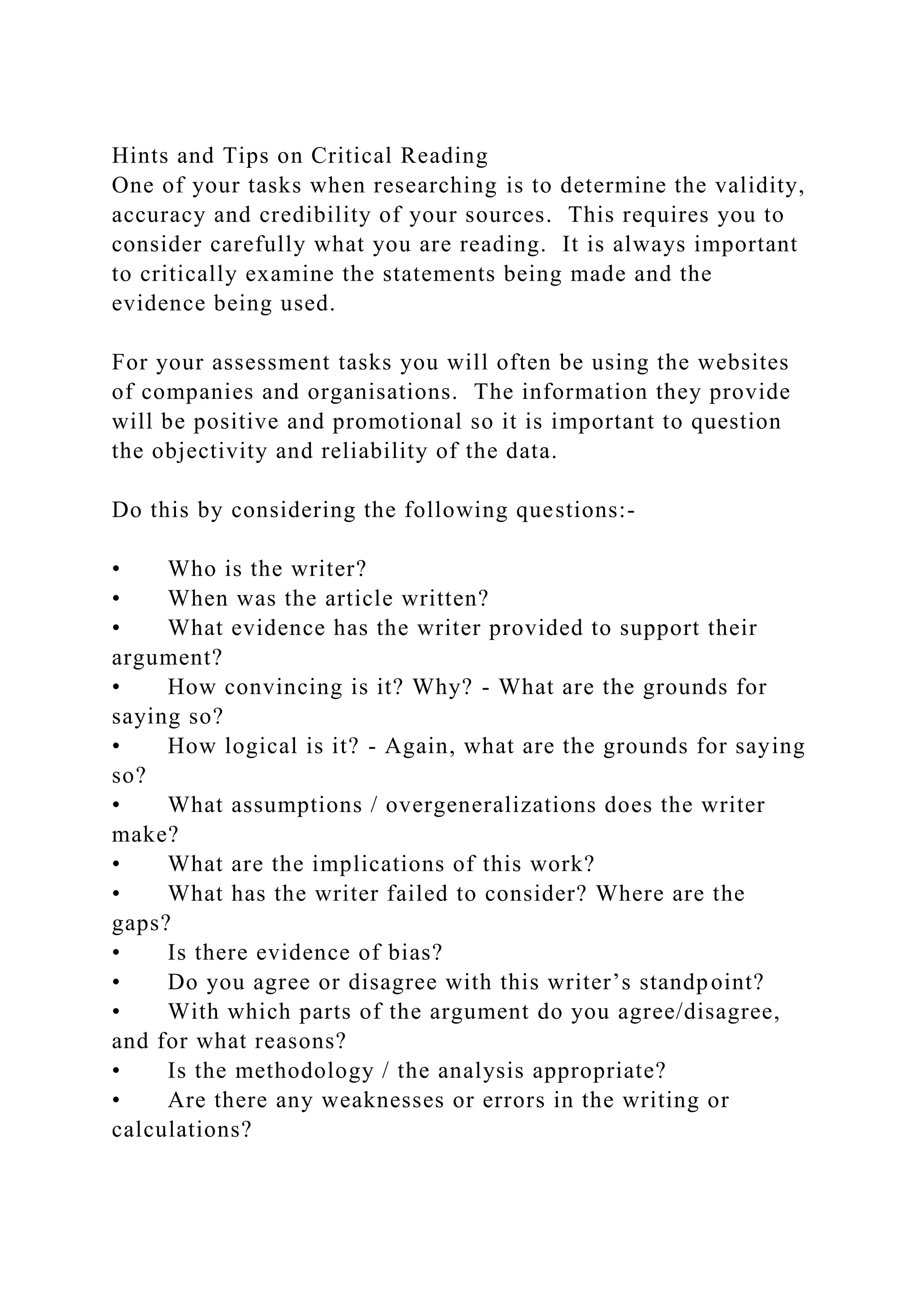 Hints and Tips on Critical Reading
One of your tasks when researching is to determine the validity,
accuracy and credibility of your sources. This requires you to
consider carefully what you are reading. It is always important
to critically examine the statements being made and the
evidence being used.
For your assessment tasks you will often be using the websites
of companies and organisations. The information they provide
will be positive and promotional so it is important to question
the objectivity and reliability of the data.
Do this by considering the following questions:-
• Who is the writer?
• When was the article written?
• What evidence has the writer provided to support their
argument?
• How convincing is it? Why? - What are the grounds for
saying so?
• How logical is it? - Again, what are the grounds for saying
so?
• What assumptions / overgeneralizations does the writer
make?
• What are the implications of this work?
• What has the writer failed to consider? Where are the
gaps?
• Is there evidence of bias?
• Do you agree or disagree with this writer’s standpoint?
• With which parts of the argument do you agree/disagree,
and for what reasons?
• Is the methodology / the analysis appropriate?
• Are there any weaknesses or errors in the writing or
calculations?
 