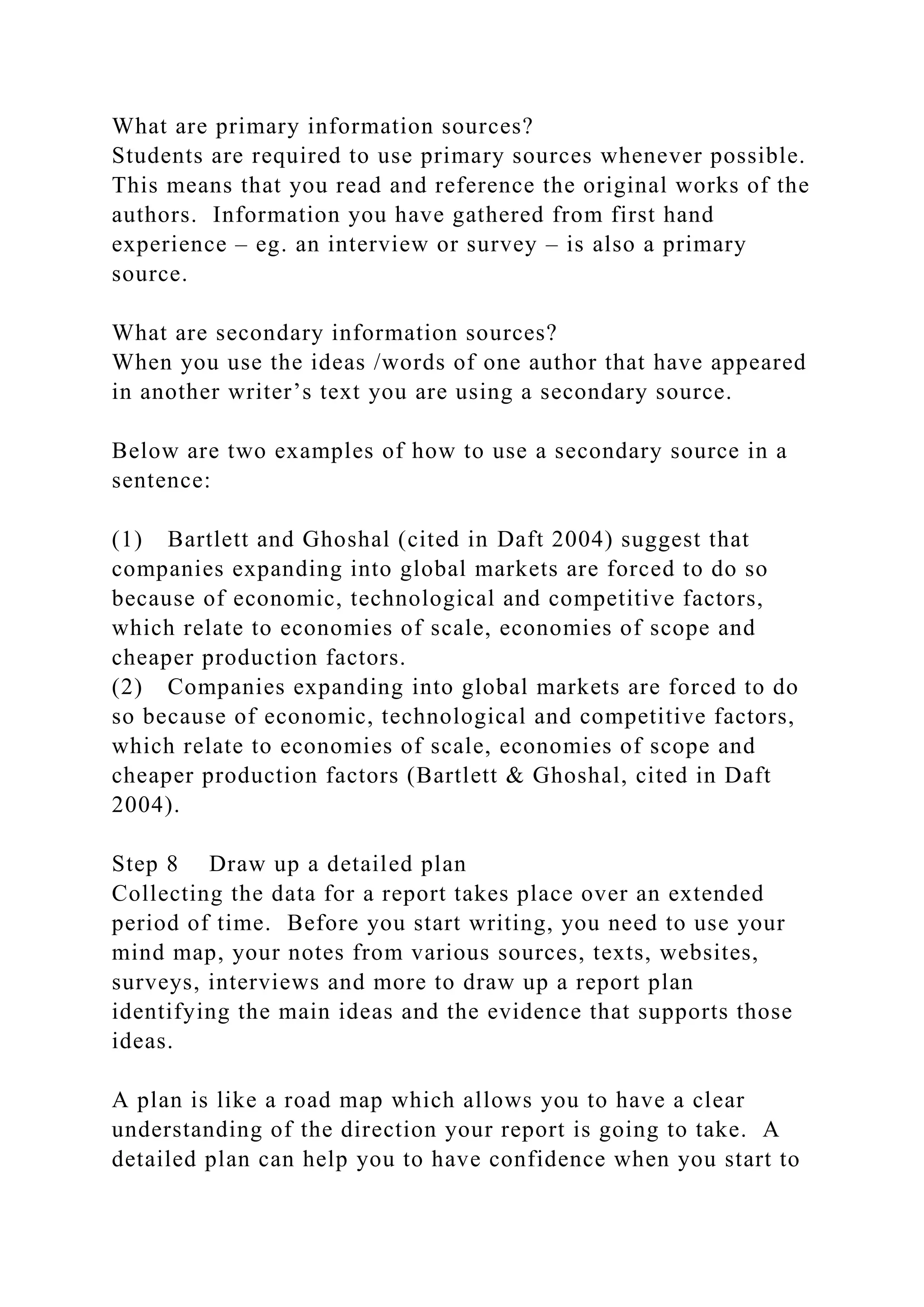 What are primary information sources?
Students are required to use primary sources whenever possible.
This means that you read and reference the original works of the
authors. Information you have gathered from first hand
experience – eg. an interview or survey – is also a primary
source.
What are secondary information sources?
When you use the ideas /words of one author that have appeared
in another writer’s text you are using a secondary source.
Below are two examples of how to use a secondary source in a
sentence:
(1) Bartlett and Ghoshal (cited in Daft 2004) suggest that
companies expanding into global markets are forced to do so
because of economic, technological and competitive factors,
which relate to economies of scale, economies of scope and
cheaper production factors.
(2) Companies expanding into global markets are forced to do
so because of economic, technological and competitive factors,
which relate to economies of scale, economies of scope and
cheaper production factors (Bartlett & Ghoshal, cited in Daft
2004).
Step 8 Draw up a detailed plan
Collecting the data for a report takes place over an extended
period of time. Before you start writing, you need to use your
mind map, your notes from various sources, texts, websites,
surveys, interviews and more to draw up a report plan
identifying the main ideas and the evidence that supports those
ideas.
A plan is like a road map which allows you to have a clear
understanding of the direction your report is going to take. A
detailed plan can help you to have confidence when you start to
 