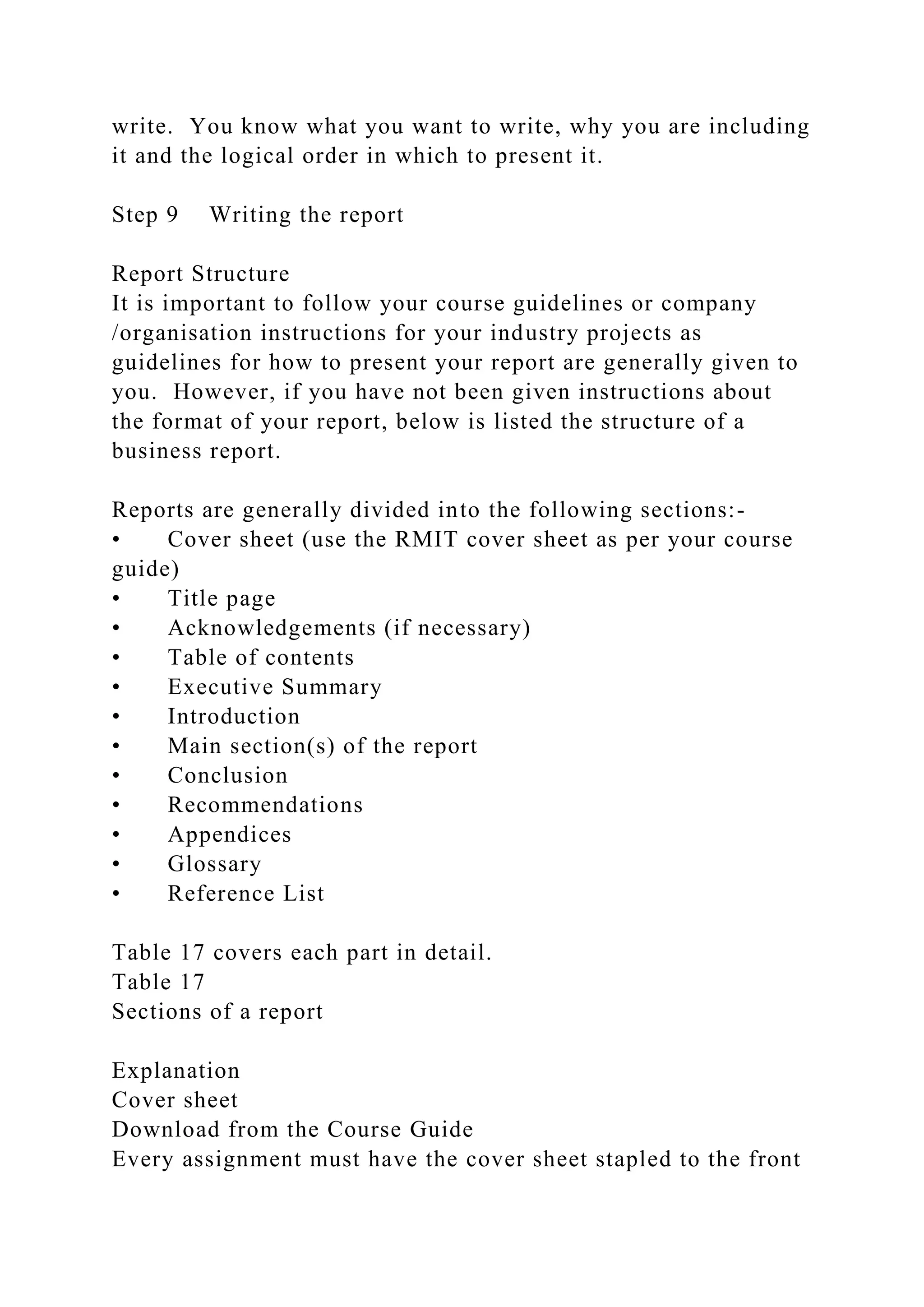 write. You know what you want to write, why you are including
it and the logical order in which to present it.
Step 9 Writing the report
Report Structure
It is important to follow your course guidelines or company
/organisation instructions for your industry projects as
guidelines for how to present your report are generally given to
you. However, if you have not been given instructions about
the format of your report, below is listed the structure of a
business report.
Reports are generally divided into the following sections:-
• Cover sheet (use the RMIT cover sheet as per your course
guide)
• Title page
• Acknowledgements (if necessary)
• Table of contents
• Executive Summary
• Introduction
• Main section(s) of the report
• Conclusion
• Recommendations
• Appendices
• Glossary
• Reference List
Table 17 covers each part in detail.
Table 17
Sections of a report
Explanation
Cover sheet
Download from the Course Guide
Every assignment must have the cover sheet stapled to the front
 