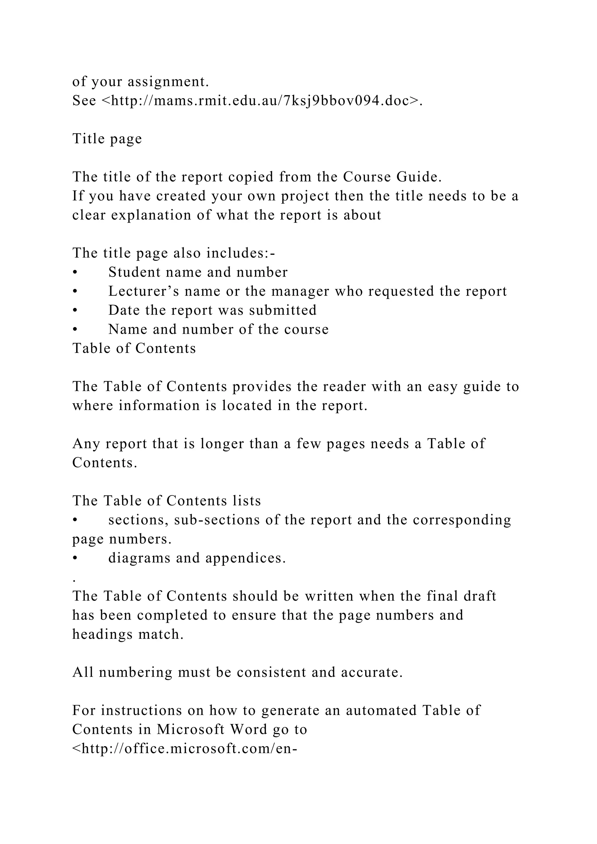 of your assignment.
See <http://mams.rmit.edu.au/7ksj9bbov094.doc>.
Title page
The title of the report copied from the Course Guide.
If you have created your own project then the title needs to be a
clear explanation of what the report is about
The title page also includes:-
• Student name and number
• Lecturer’s name or the manager who requested the report
• Date the report was submitted
• Name and number of the course
Table of Contents
The Table of Contents provides the reader with an easy guide to
where information is located in the report.
Any report that is longer than a few pages needs a Table of
Contents.
The Table of Contents lists
• sections, sub-sections of the report and the corresponding
page numbers.
• diagrams and appendices.
.
The Table of Contents should be written when the final draft
has been completed to ensure that the page numbers and
headings match.
All numbering must be consistent and accurate.
For instructions on how to generate an automated Table of
Contents in Microsoft Word go to
<http://office.microsoft.com/en-
 