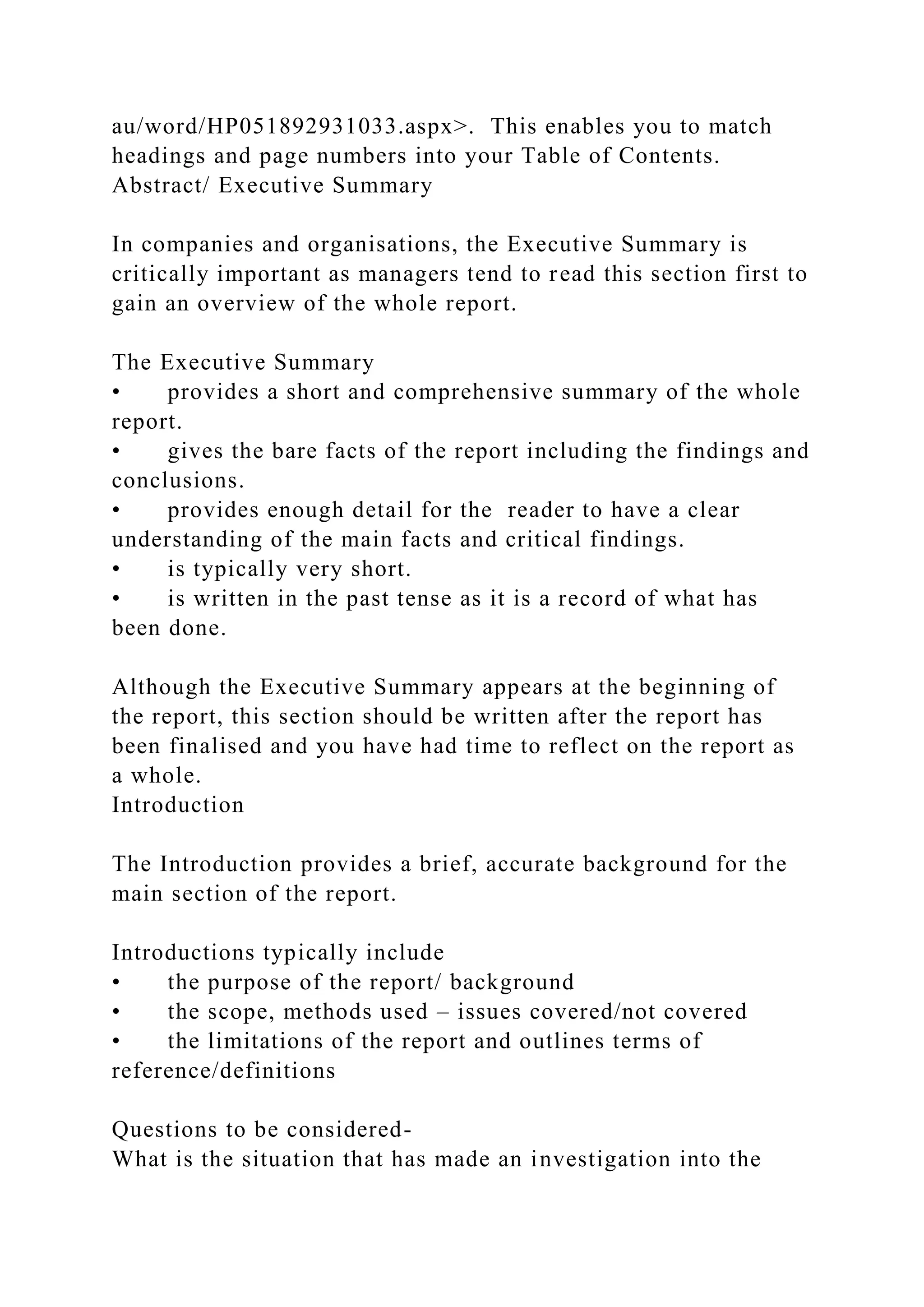 au/word/HP051892931033.aspx>. This enables you to match
headings and page numbers into your Table of Contents.
Abstract/ Executive Summary
In companies and organisations, the Executive Summary is
critically important as managers tend to read this section first to
gain an overview of the whole report.
The Executive Summary
• provides a short and comprehensive summary of the whole
report.
• gives the bare facts of the report including the findings and
conclusions.
• provides enough detail for the reader to have a clear
understanding of the main facts and critical findings.
• is typically very short.
• is written in the past tense as it is a record of what has
been done.
Although the Executive Summary appears at the beginning of
the report, this section should be written after the report has
been finalised and you have had time to reflect on the report as
a whole.
Introduction
The Introduction provides a brief, accurate background for the
main section of the report.
Introductions typically include
• the purpose of the report/ background
• the scope, methods used – issues covered/not covered
• the limitations of the report and outlines terms of
reference/definitions
Questions to be considered-
What is the situation that has made an investigation into the
 