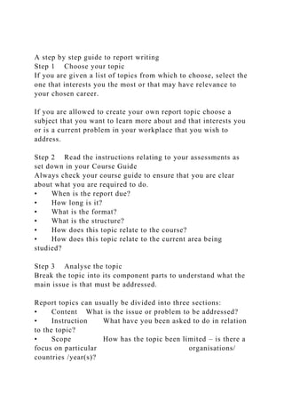 A step by step guide to report writing
Step 1 Choose your topic
If you are given a list of topics from which to choose, select the
one that interests you the most or that may have relevance to
your chosen career.
If you are allowed to create your own report topic choose a
subject that you want to learn more about and that interests you
or is a current problem in your workplace that you wish to
address.
Step 2 Read the instructions relating to your assessments as
set down in your Course Guide
Always check your course guide to ensure that you are clear
about what you are required to do.
• When is the report due?
• How long is it?
• What is the format?
• What is the structure?
• How does this topic relate to the course?
• How does this topic relate to the current area being
studied?
Step 3 Analyse the topic
Break the topic into its component parts to understand what the
main issue is that must be addressed.
Report topics can usually be divided into three sections:
• Content What is the issue or problem to be addressed?
• Instruction What have you been asked to do in relation
to the topic?
• Scope How has the topic been limited – is there a
focus on particular organisations/
countries /year(s)?
 