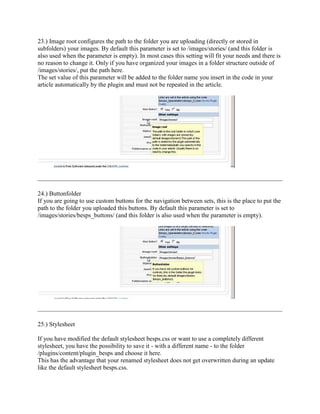 23.) Image root configures the path to the folder you are uploading (directly or stored in
subfolders) your images. By default this parameter is set to /images/stories/ (and this folder is
also used when the parameter is empty). In most cases this setting will fit your needs and there is
no reason to change it. Only if you have organized your images in a folder structure outside of
/images/stories/, put the path here.
The set value of this parameter will be added to the folder name you insert in the code in your
article automatically by the plugin and must not be repeated in the article.




24.) Buttonfolder
If you are going to use custom buttons for the navigation between sets, this is the place to put the
path to the folder you uploaded this buttons. By default this parameter is set to
/images/stories/besps_buttons/ (and this folder is also used when the parameter is empty).




25.) Stylesheet

If you have modified the default stylesheet besps.css or want to use a completely different
stylesheet, you have the possibility to save it - with a different name - to the folder
/plugins/content/plugin_besps and choose it here.
This has the advantage that your renamed stylesheet does not get overwritten during an update
like the default stylesheet besps.css.
 