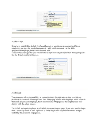 26.) JavaScript

If you have modified the default JavaScript besps.js or want to use a completely different
JavaScript, you have the possibility to save it - with a different name - to the folder
/plugins/content/plugin_besps - and choose it here.
This has the advantage that your renamed JavaScript does not get overwritten during an update
like the default JavaScript besps.js.




27.) Preload

This parameter offers the possibility to reduce the time, the page takes to load by replacing
pictures with one small dummy-picture. This "besps.png" comes with the plugin and is stored in
the folder /plugins/content/plugin_besps automatically. On pageload the script replaces this
dummy with the actual images.

The default setting of the plugin is to load all pictures with your page. If you set a number larger
than 3 (the script needs at least 3 pictures to start), the pictures beyond this number will get
loaded by the JavaScript on pageload.
 