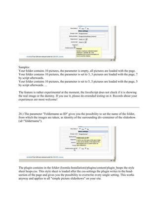 Samples:
Your folder contains 10 pictures, the parameter is empty, all pictures are loaded with the page.
Your folder contains 10 pictures, the parameter is set to 3, 3 pictures are loaded with the page, 7
by script afterwards.
Your folder contains 10 pictures, the parameter is set to 5, 5 pictures are loaded with the page, 5
by script afterwards. ...

The feature is rather experimental at the moment, the JavaScript does not check if it is showing
the real image or the dummy. If you use it, please do extended testing on it. Records about your
experiences are most welcome!



28.) The parameter "Foldername as ID" gives you the possibility to set the name of the folder,
from which the images are taken, as identity of the surrounding div-container of the slideshow.
(id="foldername").




The plugin contains in the folder (Joomla-Installation)/plugins/content/plugin_besps the style
sheet besps.css. This style sheet is loaded after the css-settings the plugin writes to the head-
section of the page and gives you the possibility to overwrite every single setting. This works
anyway and applies to all "simple picture slideshows" on your site.
 