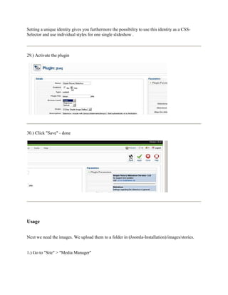 Setting a unique identity gives you furthermore the possibility to use this identity as a CSS-
Selector and use individual styles for one single slideshow .



29.) Activate the plugin




30.) Click "Save" - done




Usage


Next we need the images. We upload them to a folder in (Joomla-Installation)/images/stories.


1.) Go to "Site" > "Media Manager"
 