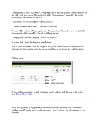 The code consists of the call {*besps}{/besps*} (without the asterisks) and contains the name of
the folder with your images. The path to this folder "/images/stories" is added by the plugin
automatically and must not be inserted.

The complete call in our sample would look such as:

{*besps}simpleslideshow{/besps*} - without the asterisks

To use a folder within a folder, the path below "/images/stories/" is used, e. g. to use the folder
/images/stories/folder/subfolder" the call would look such as:

{*besps}folder/subfolder{/besps*} - without the asterisks

In general that´s it and the slideshow is ready to go.

How to show title and text with our images or modify the current slideshow from the default-
settings in the backend, find out in the second part of this howto (link at the end of the page).



9.) Save - done!




A survey of the possibilities to call, extend and modify galleries with the code in the content
item: Howto Plugin Code




If you have questions or suggestions, please use the comment-function. Please include the
installed Joomla! version and if you have problems - if any possible - the affected page in your
comment.
 