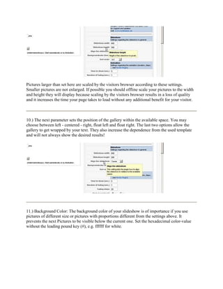 Pictures larger than set here are scaled by the visitors browser according to these settings.
Smaller pictures are not enlarged. If possible you should offline scale your pictures to the width
and height they will display because scaling by the visitors browser results in a loss of quality
and it increases the time your page takes to load without any additional benefit for your visitor.



10.) The next parameter sets the position of the gallery within the available space. You may
choose between left - centered - right, float left and float right. The last two options allow the
gallery to get wrapped by your text. They also increase the dependence from the used template
and will not always show the desired results!




11.) Background Color: The background color of your slideshow is of importance if you use
pictures of different size or pictures with proportions different from the settings above. It
prevents the next Pictures to be visible below the current one. Set the hexadecimal color-value
without the leading pound key (#), e.g. ffffff for white.
 