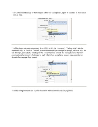 14.) "Duration of Fading" is the time you set for the fading itself, again in seconds. In most cases
1 will do fine.




15.) The plugin moves transparency from 100% to 0% (or vice versa). "Fading steps" sets the
stepwidth used. A value of 5 means, that the transparency is changed in 5 steps, each of 20%. 50
sets 50 steps, each of 2%. The higher this value the more smooth the fading but also the more
computationally intensive. Setting a to high value when using large images may cause the set
times to be excessed. Just try out.




16.) The next parameter sets if your slideshow starts automatically on pageload.
 