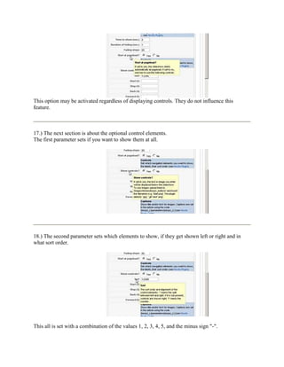 This option may be activated regardless of displaying controls. They do not influence this
feature.



17.) The next section is about the optional control elements.
The first parameter sets if you want to show them at all.




18.) The second parameter sets which elements to show, if they get shown left or right and in
what sort order.




This all is set with a combination of the values 1, 2, 3, 4, 5, and the minus sign "-".
 
