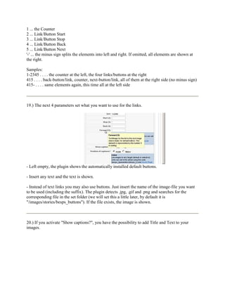 1 ... the Counter
2 ... Link/Button Start
3 ... Link/Button Stop
4 ... Link/Button Back
5 ... Link/Button Next
'-' ... the minus sign splits the elements into left and right. If omitted, all elements are shown at
the right.

Samples:
1-2345 . . . . the counter at the left, the four links/buttons at the right
415 . . . . back-button/link, counter, next-button/link, all of them at the right side (no minus sign)
415- . . . . same elements again, this time all at the left side



19.) The next 4 parameters set what you want to use for the links.




- Left empty, the plugin shows the automatically installed default buttons.

- Insert any text and the text is shown.

- Instead of text links you may also use buttons. Just insert the name of the image-file you want
to be used (including the suffix). The plugin detects .jpg, .gif and .png and searches for the
corresponding file in the set folder (we will set this a little later, by default it is
"/images/stories/besps_buttons"). If the file exists, the image is shown.



20.) If you activate "Show captions?", you have the possibility to add Title and Text to your
images.
 