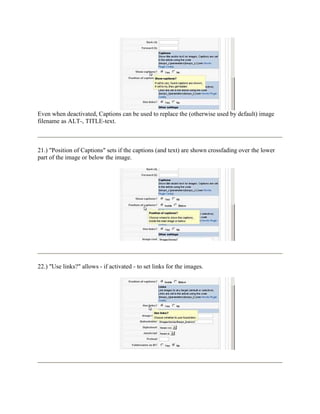 Even when deactivated, Captions can be used to replace the (otherwise used by default) image
filename as ALT-, TITLE-text.



21.) "Position of Captions" sets if the captions (and text) are shown crossfading over the lower
part of the image or below the image.




22.) "Use links?" allows - if activated - to set links for the images.
 