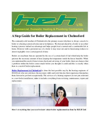 A Step Guide for Boiler Replacement in Chelmsford
The constantly cold weather of Chelmsford is the primary reason why there is always a need of a
boiler or a heating system at home and at workplaces. The heat produced by a boiler or any other
heating system is indeed an advantage and helps people lead a normal and a comfortable life at
home. However with a persistent use of a boiler it may wear out and its functioning reduces to
almost negligible over a certain period of time.
Boilers are machines that are operated by the use of a certain kind of fuel which help the boiler
generate the necessary amount of heat, keeping the temperature inside the house bearable. While
you understand the need of time to time check and servicing of your boiler, there are chances that
a problem within the boiler comes much before you thought it could and this is exactly when
there is a need of boiler replacement.
Boiler Replacement in Chelmsford is done the best possible way by the heating engineers of
H.E.H Ltd, who not only have the necessary skills and tools but also their experience that pushes
them forward to perform exceptionally. The services of a heating engineer are not just restricted
to a new boiler installation; rather it includes everything from servicing, maintenance, repair and
replacement.
Here’s everything that you need to know about boiler replacement as done by H.E.H Ltd:
 