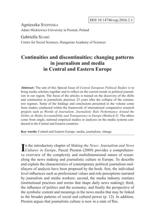 DOI 10.14746/ssp.2016.2.1
Agnieszka Stępińska
Adam Mickiewicz University in Poznań, Poland
Gabriella Szabó
Centre for Social Sciences, Hungarian Academy of Sciences
Continuities and discontinuities: changing patterns
in journalism and media
in Central and Eastern Europe
Abstract: The aim of this Special Issue of Central European Political Studies is to
bring media scholars together and to reflect on the current trends in political journal-
ism in our region. The focus of the articles is trained on the discovery of the shifts
and continuities in journalistic practises 25 years after the collapse of the commu-
nist regimes. Some of the findings and conclusions presented in the volume come
from studies conducted within the framework of international comparative research
projects such as Worlds of Journalism, Journalistic Role Performance Around the
Globe, or Media Accountability and Transparency in Europe (MediaAcT). The others
come from single, national empirical studies or analyses on the media systems con-
ducted in the Central and Eastern countries.
Key words: Central and Eastern Europe, media, journalism, change
In the introductory chapter of Making the News: Journalism and News
Cultures in Europe, Pascal Preston (2009) provides a comprehensi-
ve overview of the complexity and multidimensional nature of resear-
ching the news making and journalistic culture in Europe. To describe
and explain the characteristics of contemporary political journalism mul-
tilayers of analysis have been proposed by the book: first, the individual
level influences such as professional values and role perceptions narrated
by journalists and media workers; second, the media industry routines
(institutional practises and norms that shape daily news making); third,
the influence of politics and the economy; and finally the perspective of
the symbolic content and meanings in the news media that may be linked
to the broader patterns of social and cultural power (p. 12). In addition,
Preston argues that journalistic culture is now in a state of flux.
 