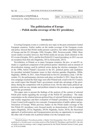 Nr 10 	 ROCZNIK INTEGRACJI EUROPEJSKIEJ	 2016
DOI : 10.14746/rie.2016.10.13AGNIESZKA STĘPIŃSKA
Uniwersytet im. Adama Mickiewicza w Poznaniu
The politicization of Europe
– Polish media coverage of the EU presidency
Introduction
Covering European events is a relatively new topic in the post-communist Central
European countries. Earlier studies on the media coverage of the European events
and policy showed that Polish media present a positive, but rather simplified picture
of Europe and the EU (Ociepka 1998; Ociepka, 2005; Świerszczyński, 2004). More
recent studies revealed, however, that Polish media do not pay much attention to the
EU events (Ociepka, 2011), and the first Polish EU Council presidency in 2011 was not
an exception from that rule (Stępińska, 2013a; Kolczyński, 2013).
Nevertheless, in Poland, as in many European countries, the pro-, or anti-EU at-
titude is a significant component of the political parties’ identitities and an element of
diversification strategy used by political actors during the election campaigns. Even
in the 1990s, before Poland’s accession to the EU, political parties and candidates
for president included European issues in their election agendas (Stępińska, 2004a;
Stępińska, 2004b). In 2011, when Poland hold its first EU presidency (July 1 till De-
cember 31), the parliamentary elections took place on October 9, 2011. Since the elec-
tion campaign reached the final stage soon after Poland took a lead in the EU Council,
one could expect that Donald Tusk’s government would take advantage of the presi-
dency during the competition with its political rivals. On the other hand, political op-
position could use any mistake and problem related to the presidency as an argument
against the government.
This paper aims to present the findings of the analysis of the content of selected
Polish print media regarding the coverage of the Polish EU presidency1
. The study
concentrates on the relation between political bias of selected Polish daily newspapers
and weekly magazines and their evaluation of Poland’s presidency in the European
Union Councilwith regard to two concepts: Europeanization of public sphere and po-
liticization of Europe. While previous studies on the Polish media coverage of the
first Polish EU presidency were focused mostly on domestication of the EU-related
topics (Stępińska, 2013a; Stępińska, 2013b; Stępińska, Secler, 2014), the theoretical
approach of politicization and Europeanization provides an opportunity to recognize
the other side of media role in political debate over the European issue.
1
  Research project: Prezydencja polska w Radzie Unii Europejskiej i Euro 2012: rola wydarzeń
medialnych w kształtowaniu wizerunku państwa [The Polish EU Presidency and Euro2012: the role
of media events in creating a state’s image] sponsored by the Polish National Science Center, grant
no. N N116 614440.
 