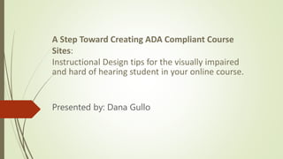 A Step Toward Creating ADA Compliant Course
Sites:
Instructional Design tips for the visually impaired
and hard of hearing student in your online course.
Presented by: Dana Gullo
 