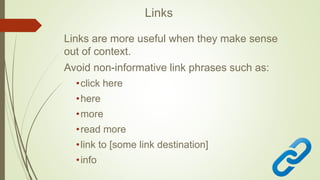 Links
Links are more useful when they make sense
out of context.
Avoid non-informative link phrases such as:
•click here
•here
•more
•read more
•link to [some link destination]
•info
 