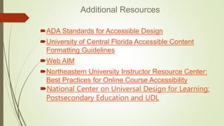 Additional Resources
ADA Standards for Accessible Design
University of Central Florida Accessible Content
Formatting Guidelines
Web AIM
Northeastern University Instructor Resource Center:
Best Practices for Online Course Accessibility
National Center on Universal Design for Learning:
Postsecondary Education and UDL
 