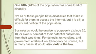 One fifth (20%) of the population has some kind of
disability.
Not all of these people have disabilities that make it
difficult for them to access the internet, but it is still a
significant portion of the population.
Businesses would be unwise to purposely exclude 20,
10, or even 5 percent of their potential customers
from their web sites. For schools, universities, and
government entities it would not only be unwise, but
in many cases, it would also violate the law.
 