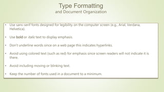 Type Formatting
and Document Organization
• Use sans-serif fonts designed for legibility on the computer screen (e.g., Arial, Verdana,
Helvetica).
• Use bold or italic text to display emphasis.
• Don’t underline words since on a web page this indicates hyperlinks.
• Avoid using colored text (such as red) for emphasis since screen readers will not indicate it is
there.
• Avoid including moving or blinking text.
• Keep the number of fonts used in a document to a minimum.
 