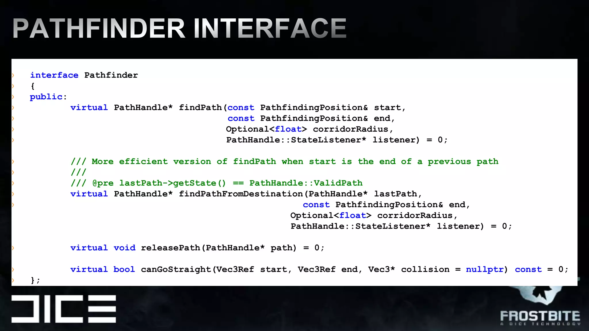 interfacePathfinder{public:virtualPathHandle* findPath(constPathfindingPosition& start, constPathfindingPosition& end,Optional<float> corridorRadius,PathHandle::StateListener* listener) = 0;/// More efficient version of findPath when start is the end of a previous path////// @pre lastPath->getState() == PathHandle::ValidPathvirtualPathHandle* findPathFromDestination(PathHandle* lastPath, constPathfindingPosition& end,Optional<float> corridorRadius,PathHandle::StateListener* listener) = 0;virtualvoidreleasePath(PathHandle* path) = 0;virtualboolcanGoStraight(Vec3Refstart, Vec3Refend, Vec3* collision = nullptr) const = 0;};Pathfinder INTERFACE