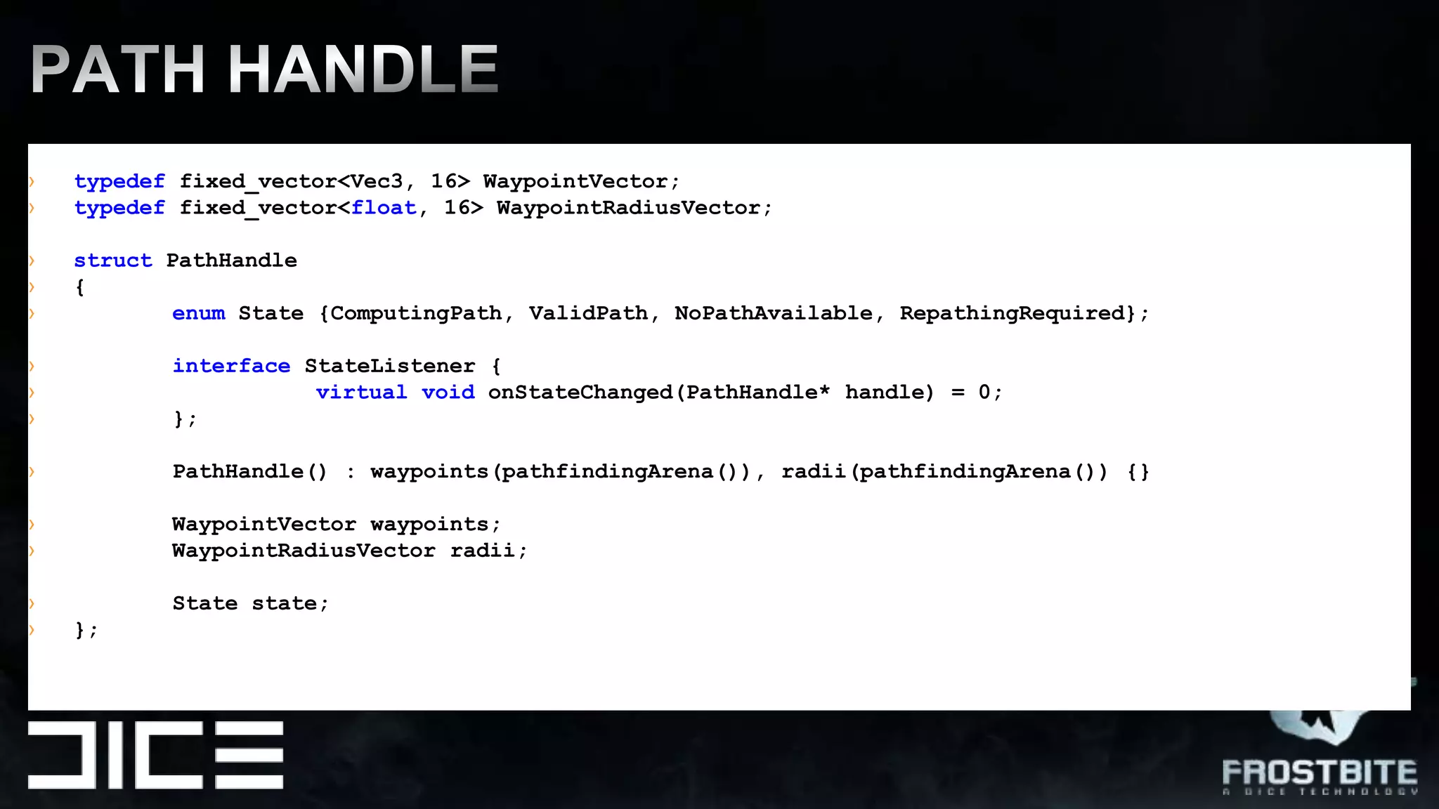 PATH HANDLEtypedeffixed_vector<Vec3, 16> WaypointVector;typedeffixed_vector<float, 16> WaypointRadiusVector;structPathHandle{enumState {ComputingPath, ValidPath, NoPathAvailable, RepathingRequired};interface StateListener {virtualvoidonStateChanged(PathHandle* handle) = 0;	};PathHandle() : waypoints(pathfindingArena()), radii(pathfindingArena()) {}WaypointVectorwaypoints;WaypointRadiusVectorradii; Statestate;};