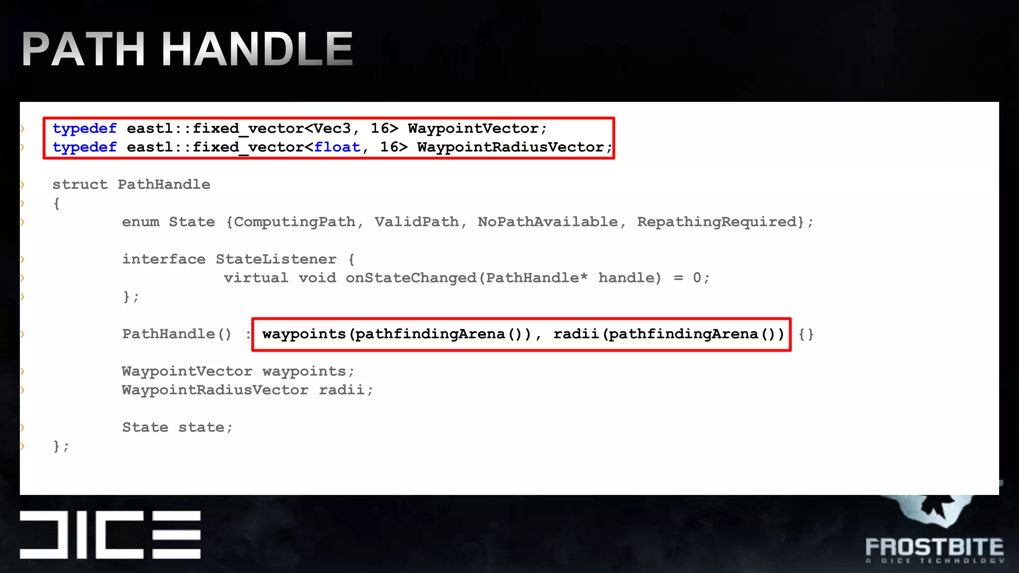 PATH HANDLEtypedefeastl::fixed_vector<Vec3, 16> WaypointVector;typedefeastl::fixed_vector<float, 16> WaypointRadiusVector;struct PathHandle{enum State {ComputingPath, ValidPath, NoPathAvailable, RepathingRequired};interface StateListener {virtual void onStateChanged(PathHandle* handle) = 0;	};PathHandle() : waypoints(pathfindingArena()), radii(pathfindingArena()) {}	WaypointVector waypoints;	WaypointRadiusVector radii; 	State state;};